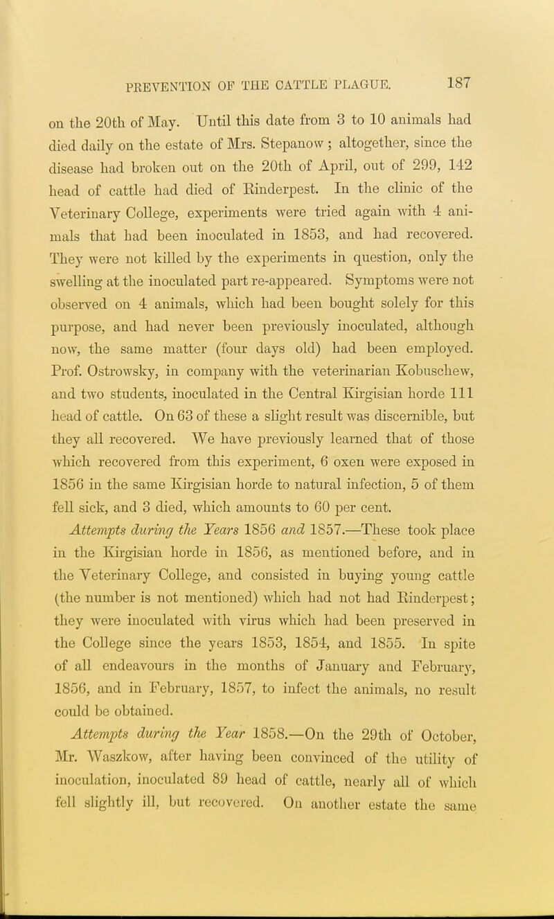 on the 20th of May. Until this date from 3 to 10 animals had died daily on the estate of Mrs. Stepanow ; altogether, since the disease had broken out on the 20th of April, out of 299, 142 head of cattle had died of Kinderpest. In the clinic of the Veterinary College, experiments were tried again with 4 ani- mals that had been inoculated in 1853, and had recovered. They were not killed by the experiments in question, only the swelling at the inoculated part re-appeared. Symptoms were not observed on 4 animals, which had been bought solely for this purpose, and had never been previously inoculated, although now, the same matter (four days old) had been employed. Prof. Ostrowsky, in company with the veterinarian Kobuschew, and two students, inoculated in the Central Kirgisian horde 111 head of cattle. On 63 of these a slight result was discernible, but they all recovered. We have previously learned that of those which recovered from this experiment, 6 oxen were exposed in 1856 in the same Kirgisian horde to natural infection, 5 of them fell sick, and 3 died, which amounts to 60 per cent. Attempts during the Years 1856 and 1857.—These took place in the Kirgisian horde in 1856, as mentioned before, and in the Veterinary College, and consisted in buying young cattle (the number is not mentioned) which had not had Rinderpest; they were inoculated with virus which had been preserved in the College since the years 1853, 1854, and 1855. In spite of all endeavours in the months of January and February, 1856, and in February, 1857, to infect the animals, no result could be obtained. Attempts during the Year 1858.—On the 29th of October, Mr. Waszkow, after having been convinced of the utility of inoculation, inoculated 89 head of cattle, nearly all of which fell slightly ill, but recovered. On another estate the same
