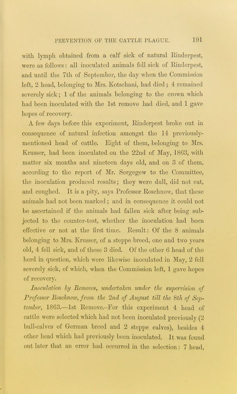 with lyinph obtained from a calf sick of natural Rinderpest, were as follows: all inoculated animals fell sick of Rinderpest, and until the 7th of September, the day when the Commission left, 2 head, belonging to Mrs. Kotschani, had died; 4 remained severely sick; 1 of the animals belonging to the crown which had been inoculated with the 1st remove had died, and 1 gave hopes of recovery. A few days before this experiment, Rinderpest broke out in consequence of natural infection amongst the 14 previously- mentioned head of cattle. Eight of them, belonging to Mrs. Krusser, had been inoculated on the 22nd of May, 1863, with matter six months and nineteen days old, and on 3 of them, according to the report of Mr. Sergegew to the Committee, the inoculation produced results; they were dull, did not eat, and coughed. It is a pity, says Professor Roschnow, that these animals had not been marked; and in consequence it could not be ascertained if the animals had fallen sick after being sub- jected to the counter-test, whether the inoculation had been effective or not at the first time. Result: Of the 8 animals belonging to Mrs. Krusser, of a steppe breed, one and two years old, 4 fell sick, and of these 3 died. Of the other 6 head of the herd in question, which were likewise inoculated in May, 2 fell severely sick, of which, when the Commission left, 1 gave hopes of recovery. Inoculation by Removes, undertaken under the supervision of Professor Boschnoiv, from the 2nd of August till the 8th of Sep- tember, 1863.—1st Remove.-For this experiment 4 head of cattle were selected which had not been inoculated previously (2 bull-calves of German breed and 2 steppe calves), besides 4 other head which had previously been inoculated. It was found out later that an error had occurred in the selection: 7 head,