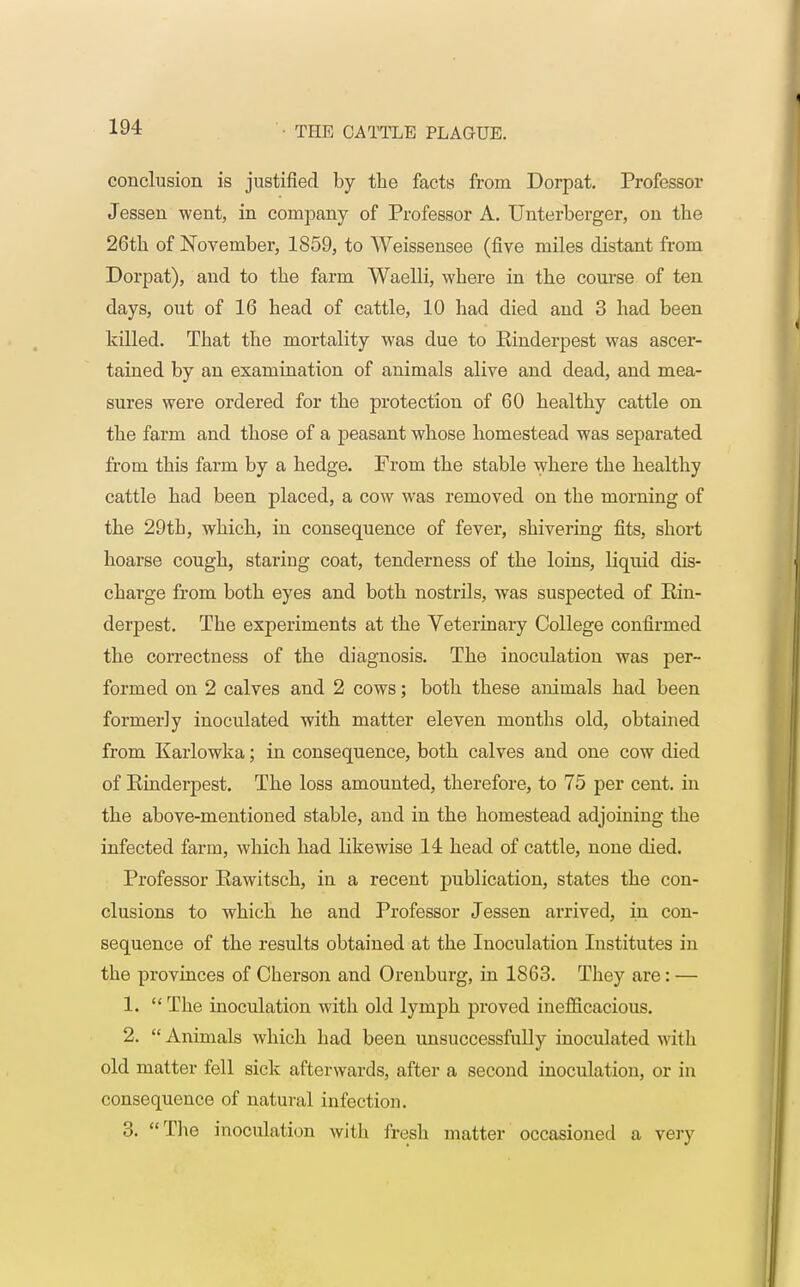 conclusion is justified by the facts from Dorpat. Professor Jessen went, in company of Professor A. Unterberger, on the 26th of November, 1859, to Weissensee (five miles distant from Dorpat), and to the farm Waelli, where in the course of ten days, out of 16 head of cattle, 10 had died and 3 had been killed. That the mortality was due to Einderpest was ascer- tained by an examination of animals alive and dead, and mea- sures were ordered for the protection of 60 healthy cattle on the farm and those of a peasant whose homestead was separated from this farm by a hedge. From the stable where the healthy cattle had been placed, a cow was removed on the morning of the 29th, which, in consequence of fever, shivering fits, short hoarse cough, staring coat, tenderness of the loins, liquid dis- charge from both eyes and both nostrils, was suspected of Ein- derpest. The experiments at the Veterinary College confirmed the correctness of the diagnosis. The inoculation was per- formed on 2 calves and 2 cows; both these animals had been formerly inoculated with matter eleven months old, obtained from Karlowka; in consequence, both calves and one cow died of Einderpest. The loss amounted, therefore, to 75 per cent, in the above-mentioned stable, and in the homestead adjoining the infected farm, which had likewise 14 head of cattle, none died. Professor Eawitsch, in a recent publication, states the con- clusions to which he and Professor Jessen arrived, in con- sequence of the results obtained at the Inoculation Institutes in the provinces of Cherson and Orenburg, in 1863. They are: — 1. The inoculation with old lymph proved inefficacious. 2.  Animals which had been unsuccessfully inoculated with old matter fell sick afterwards, after a second inoculation, or in consequence of natural infection. 3. The inoculation with fresh matter occasioned a very