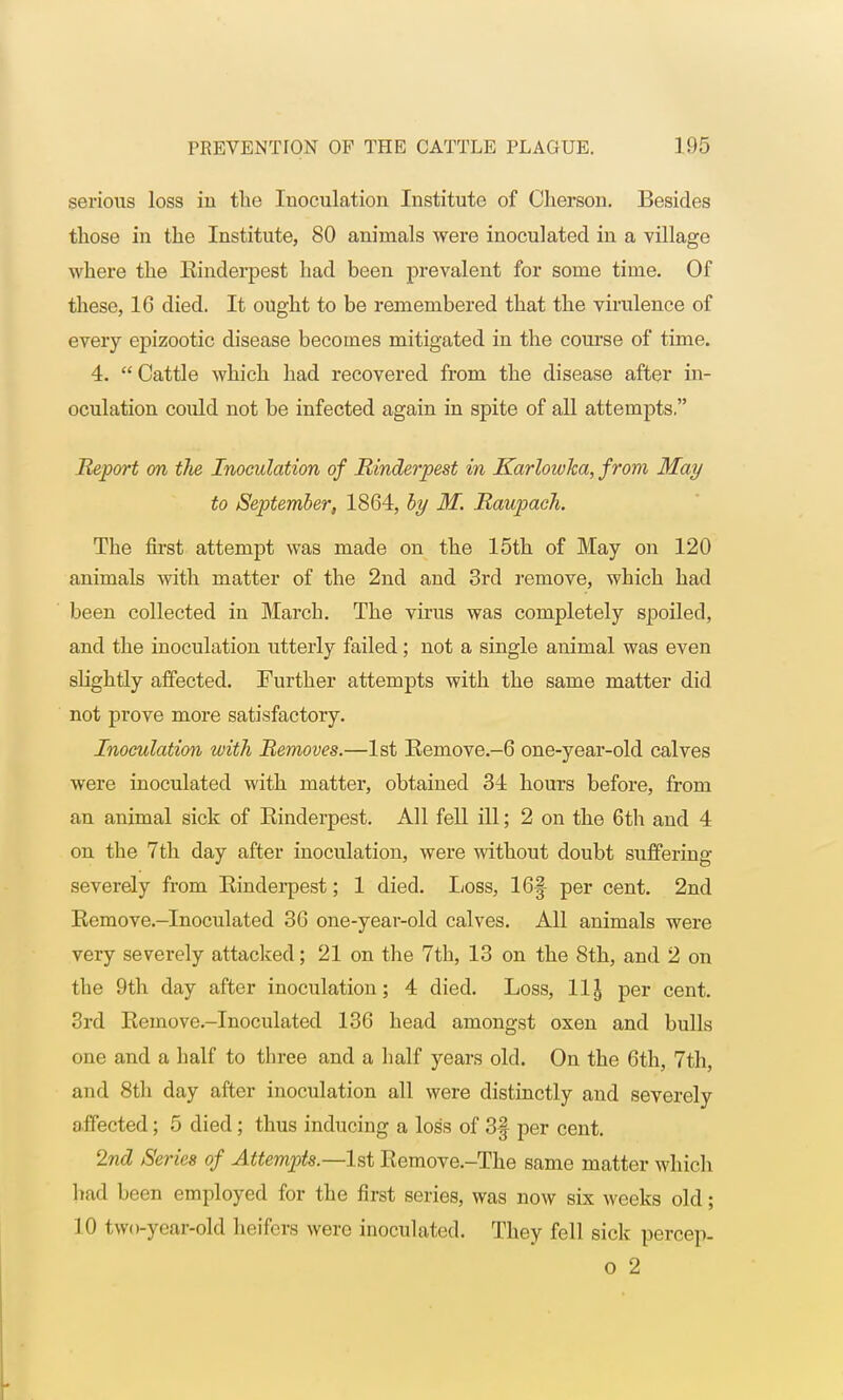 serious loss in the Inoculation Institute of Cherson. Besides those in the Institute, 80 animals were inoculated in a village where the Einderpest had been prevalent for some time. Of these, 16 died. It ought to be remembered that the virulence of every epizootic disease becomes mitigated in the course of time. 4. Cattle which had recovered from the disease after in- oculation could not be infected again in spite of all attempts. Report on the Inoculation of Rinderpest in Karlowlca, from May to September, 1864, by M. Raupach. The first attempt was made on the 15th of May on 120 animals with matter of the 2nd and 3rd remove, which had been collected in March. The virus was completely spoiled, and the inoculation utterly failed; not a single animal was even slightly affected. Further attempts with the same matter did not prove more satisfactory. Inoculation with Removes.—1st Kemove.-6 one-year-old calves were inoculated with matter, obtained 34 hours before, from an animal sick of Einderpest. All fell ill; 2 on the 6th and 4 on the 7th day after inoculation, were without doubt suffering severely from Einderpest; 1 died. Loss, 16|- per cent. 2nd Eemove.-Inoculated 36 one-year-old calves. All animals were very severely attacked; 21 on the 7th, 13 on the 8th, and 2 on the 9th day after inoculation; 4 died. Loss, 11J per cent. 3rd Eemove.-Inocnlated 136 head amongst oxen and bulls one and a half to three and a half years old. On the 6th, 7th, and 8th day after inoculation all were distinctly and severely affected; 5 died; thus inducing a loss of 3f per cent. 2nd iSeries of Attempts.—1st Eemove.-The same matter which had been employed for the first series, was now six weeks old; 10 tw< i-year-old heifers were inoculated. They fell sick percep- o 2