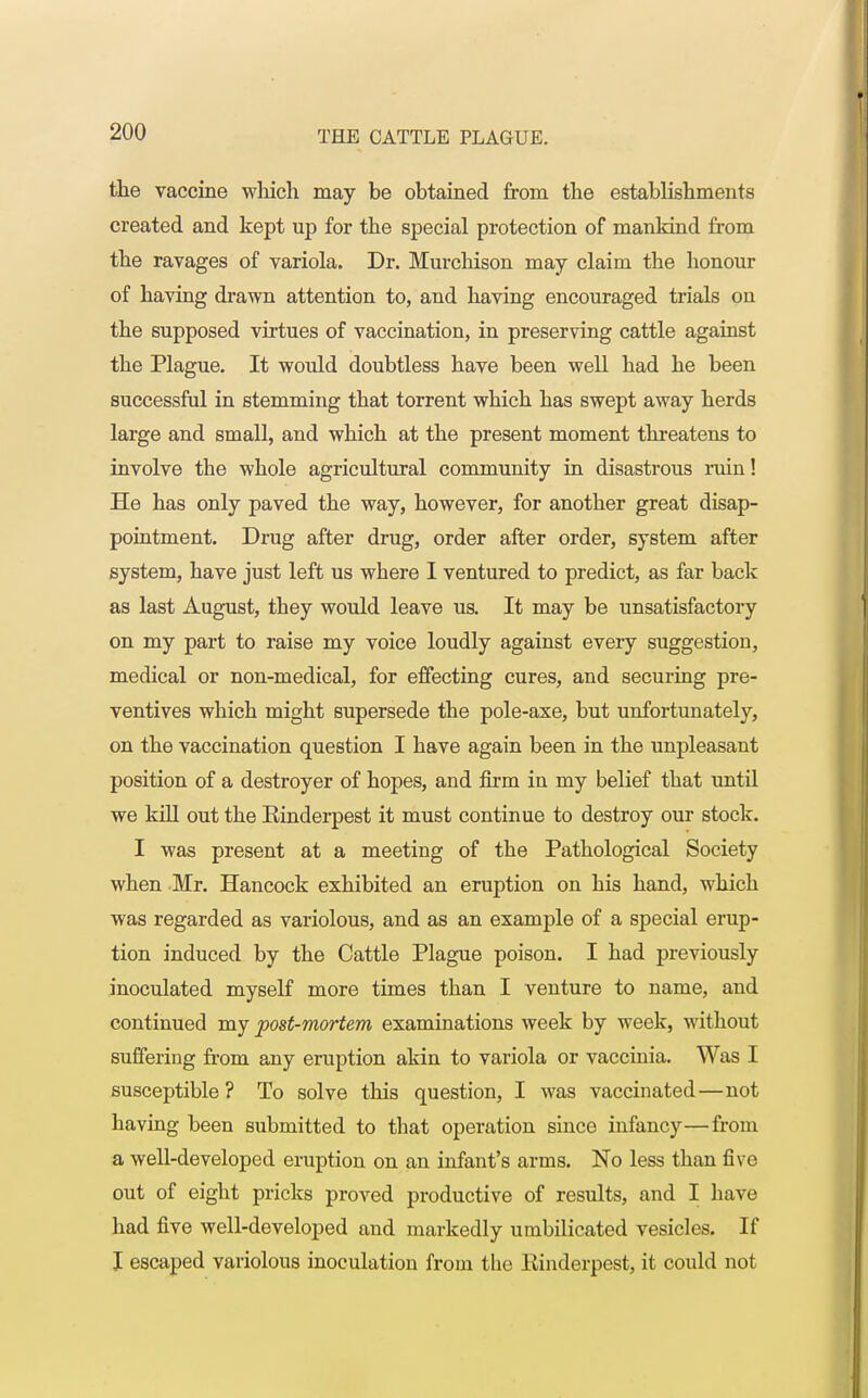 the vaccine which may be obtained from the establishments created and kept up for the special protection of mankind from the ravages of variola. Dr. Murchison may claim the honour of having drawn attention to, and having encouraged trials on the supposed virtues of vaccination, in preserving cattle against the Plague. It would doubtless have been well had he been successful in stemming that torrent which has swept away herds large and small, and which at the present moment threatens to involve the whole agricultural community in disastrous ruin! He has only paved the way, however, for another great disap- pointment. Drug after drug, order after order, system after system, have just left us where I ventured to predict, as far back as last August, they would leave us. It may be unsatisfactory on my part to raise my voice loudly against every suggestion, medical or non-medical, for effecting cures, and securing pre- ventives which might supersede the pole-axe, but unfortunately, on the vaccination question I have again been in the unpleasant position of a destroyer of hopes, and firm in my belief that until we kill out the Einderpest it must continue to destroy our stock. I was present at a meeting of the Pathological Society when Mr. Hancock exhibited an eruption on his hand, which was regarded as variolous, and as an example of a special erup- tion induced by the Cattle Plague poison. I had previously inoculated myself more times than I venture to name, and continued my post-mortem examinations week by week, without suffering from any eruption akin to variola or vaccinia. Was I susceptible? To solve this question, I was vaccinated—not having been submitted to that operation since infancy—from a well-developed eruption on an infant's arms. No less than five out of eight pricks proved productive of results, and I have had five well-developed and markedly umbilicated vesicles. If I escaped variolous inoculation from the Einderpest, it could not