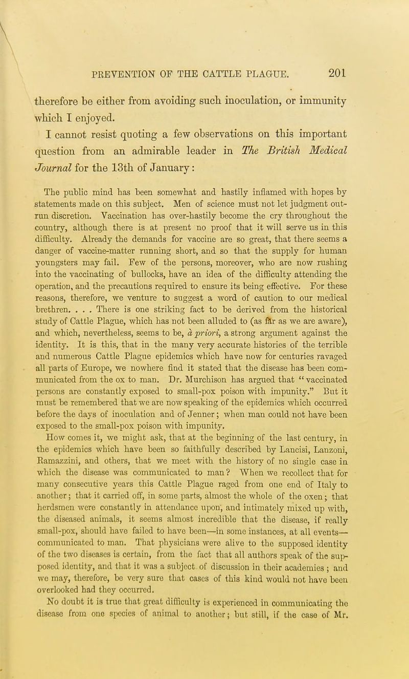 therefore be either from avoiding such inoculation, or immunity which I enjoyed. I cannot resist quoting a few observations on this important question from an admirable leader in The, British Medical Journal for the 13th of January: The public mind has been somewhat and hastily inflamed with hopes by statements made on this subject. Men of science must not let judgment out- run discretion. Vaccination has over-hastily become the cry throughout the country, although there is at present no proof that it will serve us in this difficulty. Already the demands for vaccine are so great, that there seems a danger of vaccine-matter running short, and so that the supply for human youngsters may fail. Few of the persons, moreover, who are now rushing into the vaccinating of bullocks, have an idea of the difficulty attending the operation, and the precautions required to ensure its being effective. For these reasons, therefore, we venture to suggest a word of caution to our medical brethren. . . . There is one striking fact to be derived from the historical study of Cattle Plague, which has not been alluded to (as far as we are aware), and which, nevertheless, seems to be, a priori, a strong argument against the identity. It is this, that in the many very accurate histories of the terrible and numerous Cattle Plague epidemics which have now for centuries ravaged all parts of Europe, we nowhere find it stated that the disease has been com- municated from the ox to man. Dr. Murchison has argued that  vaccinated persons are constantly exposed to small-pox poison with impunity. But it must be remembered that we are now speaking of the epidemics which occurred before the days of inoculation and of Jenner; when man could not have been exposed to the small-pox poison with impunity. How comes it, we might ask, that at the beginning of the last century, in the epidemics which have been so faithfully described by Lancisi, Lanzoni, Puimazzini, and others, that we meet with the history of no single case in which the disease was communicated to man? When we recollect that for many consecutive years this Cattle Plague raged from one end of Italy to another; that it carried off, in some parts, almost the whole of the oxen; that herdsmen were constantly in attendance upon, and intimately mixed up with, the diseased animals, it seems almost incredible that the disease, if really small-pox, should have failed to have been—in some instances, at all events— communicated to man. That physicians were alive to the supposed identity of the two diseases is certain, from the fact that all authors speak of the sup- posed identity, and that it was a subject of discussion in their academies ; and we may, therefore, be very sure that cases of this kind would not have been overlooked had they occurred. No douht it is true that great difficulty is experienced in communicating the disease from one species of animal to another j but still, if the case of Mr.