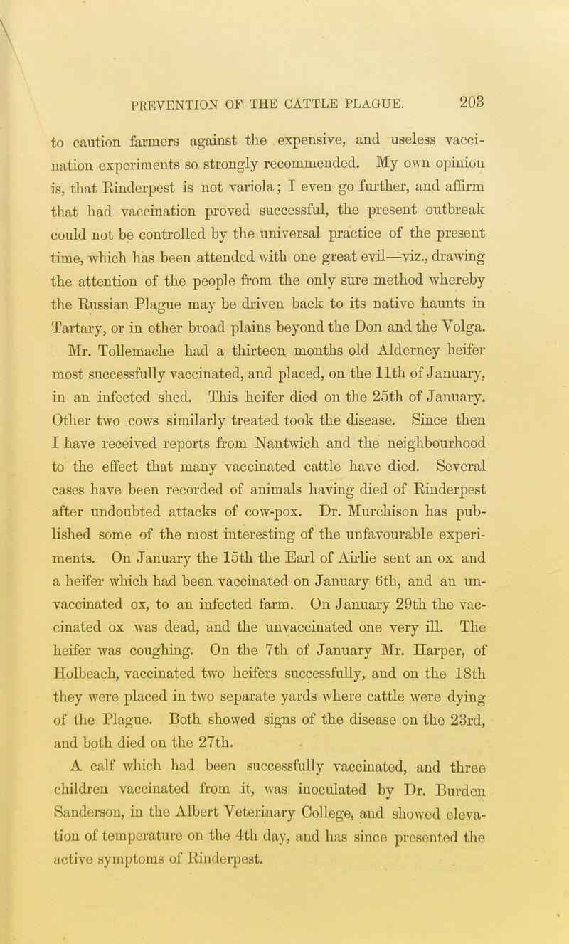 to caution farmers against the expensive, and useless vacci- nation experiments so strongly recommended. My own opinion is, that Rinderpest is not variola; I even go further, and affirm that had vaccination proved successful, the present outbreak could not be controlled by the universal practice of the present time, which has been attended with one great evil—viz., drawing the attention of the people from the only sure method whereby the Eussian Plague may be driven back to its native haunts in Tartary, or in other broad plains beyond the Don and the Volga. Mr. Tollemache had a thirteen months old Alderney heifer most successfully vaccinated, and placed, on the 11th of January, in an infected shed. This heifer died on the 25th of January. Other two cows similarly treated took the disease. Since then I have received reports from Nantwich and the neighbourhood to the effect that many vaccinated cattle have died. Several cases have been recorded of animals having died of Rinderpest after undoubted attacks of cow-pox. Dr. Murchison has pub- lished some of the most interesting of the unfavourable experi- ments. On January the 15th the Earl of Airlie sent an ox and a heifer which had been vaccinated on January 6th, and an un- vaccinated ox, to an infected farm. On January 29th the vac- cinated ox was dead, and the unvaccinated one very ill. The heifer was coughing. On the 7th of January Mr. Harper, of Holbeach, vaccinated two heifers successfully, and on the 18th they were placed in two separate yards where cattle were dying of the Plague. Both showed signs of the disease on the 23rd, and both died on the 27th. A calf which had been successfully vaccinated, and three children vaccinated from it, was inoculated by Dr. Burden Sanderson, in the Albert Veterinary College, and showed eleva- tion of temperature on the 4th day, and has since presented the active symptoms of Rinderpest.