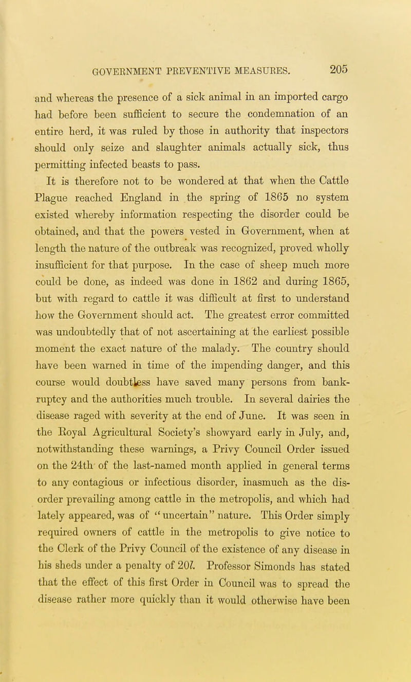 and whereas the presence of a sick animal in an imported cargo had before been sufficient to secure the condemnation of an entire herd, it was ruled by those in authority that inspectors should only seize and slaughter animals actually sick, thus permitting infected beasts to pass. It is therefore not to be wondered at that when the Cattle Plague reached England in the spring of 1865 no system existed whereby information respecting the disorder could be obtained, and that the powers vested in Government, when at length the nature of the outbreak was recognized, proved wholly insufficient for that purpose. In the case of sheep much more could be done, as indeed was done in 1862 and during 1865, but with regard to cattle it was difficult at first to understand how the Government should act. The greatest error committed was undoubtedly that of not ascertaining at the earliest possible moment the exact nature of the malady. The country should have been warned in time of the impending danger, and this course would doubtless have saved many persons from bank- ruptcy and the authorities much trouble. In several dairies the disease raged with severity at the end of June. It was seen in the Royal Agricultural Society's showyard early in July, and, notwithstanding these warnings, a Privy Council Order issued on the 24th of the last-named month applied in general terms to any contagious or infectious disorder, inasmuch as the dis- order prevailing among cattle in the metropolis, and which had lately appeared, was of uncertain nature. This Order simply required owners of cattle in the metropolis to give notice to the Clerk of the Privy Council of the existence of any disease in his sheds under a penalty of 20Z. Professor Simoncls has stated that the effect of this first Order in Council was to spread the disease rather more quickly than it would otherwise have been