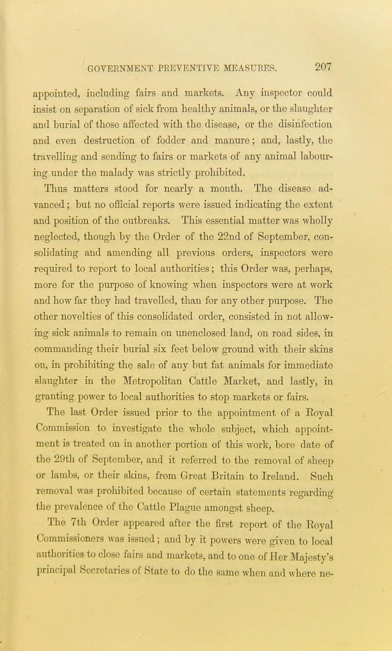 appointed, including fairs and markets. Any inspector could insist on separation of sick from healthy animals, or the slaughter and burial of those affected with the disease, or the disinfection and even destruction of fodder and manure; and, lastly, the travelling and sending to fairs or markets of any animal labour- ing under the malady was strictly prohibited. Thus matters stood for nearly a month. The disease ad- vanced ; but no official reports were issued indicating the extent and position of the outbreaks. This essential matter was wholly neglected, though by the Order of the 22nd of September, con- solidating and amending all previous orders, inspectors were required to report to local authorities; this Order was, perhaps, more for the purpose of knowing when inspectors were at work and how far they bad travelled, than for any other purpose. The other novelties of this consolidated order, consisted in not allow- ing sick animals to remain on unenclosed land, on road sides, in commanding their burial six feet below ground with their skins on, in prohibiting the sale of any but fat animals for immediate slaughter in the Metropolitan Cattle Market, and lastly, in granting power to local authorities to stop markets or fairs. The last Order issued prior to the appointment of a Koyal Commission to investigate the whole subject, which appoint- ment is treated on in another portion of this work, bore date of the 29th of September, and it referred to the removal of sheep or lambs, or their skins, from Great Britain to Ireland. Such removal was prohibited because of certain statements regarding the prevalence of the Cattle Plague amongst sheep. The 7th Order appeared after the first report of the Eoyal Commissioners was issued; and by it powers were given to local authorities to close fairs and markets, and to one of Her Majesty's principal Secretaries of State to do the same when and where ne-
