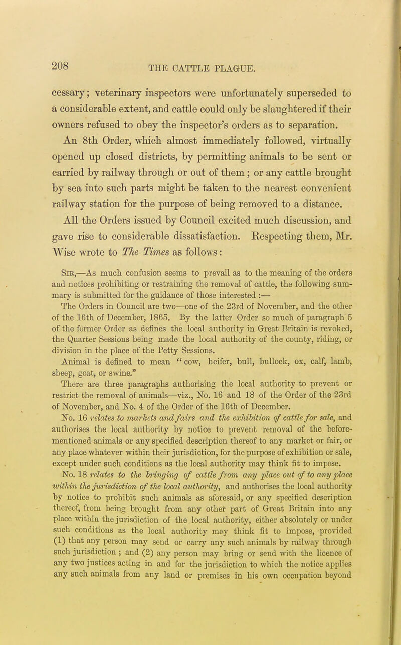 cessary; veterinary inspectors were unfortunately superseded to a considerable extent, and cattle could only be slaughtered if their owners refused to obey the inspector's orders as to separation. An 8th Order, which almost immediately followed, virtually opened up closed districts, by permitting animals to be sent or carried by railway through or out of them; or any cattle brought by sea into such parts might be taken to the nearest convenient railway station for the purpose of being removed to a distance. All the Orders issued by Council excited much discussion, and gave rise to considerable dissatisfaction. Kespecting them, Mr. Wise wrote to The Times as follows: Sir,—As much confusion seems to prevail as to the meaning of the orders and notices prohibiting or restraining the removal of cattle, the following sum- mary is submitted for the guidance of those interested :— The Orders in Council are two—one of the 23rd of November, and the other of the 16th of December, 1865. By the latter Order so much of paragraph 5 of the former Order as defines the local authority in Great Britain is revoked, the Quarter Sessions being made the local authority of the county, riding, or division in the place of the Petty Sessions. Animal is defined to mean cow, heifer, bull, bullock, ox, calf, lamb, sheep, goat, or swine. There are three paragraphs authorising the local authority to prevent or restrict the removal of animals—viz., No. 16 and 18 of the Order of the 23rd of November, and No. 4 of the Order of the 16th of December. No. 16 relates to markets and fairs and the exhibition of cattle for sale, and authorises the local authority by notice to prevent removal of the before- mentioned animals or any specified description thereof to any market or fair, or any place whatever within their jurisdiction, for the purpose of exhibition or sale, except under such conditions as the local authority may think fit to impose. No. 18 relates to the bringing of cattle from any place out of to any place within the jurisdiction of the local authority, and authorises the local authority by notice to prohibit such animals as aforesaid, or any specified description thereof, from being brought from any other part of Great Britain into any place within the jurisdiction of the local authority, either absolutely or under such conditions as the local authority may think fit to impose, provided (1) that any person may send or carry any such animals by railway through such jurisdiction ; and (2) any person may bring or send with the licence of any two justices acting in and for the jurisdiction to which the notice applies any such animals from any land or premises in his own occupation beyond