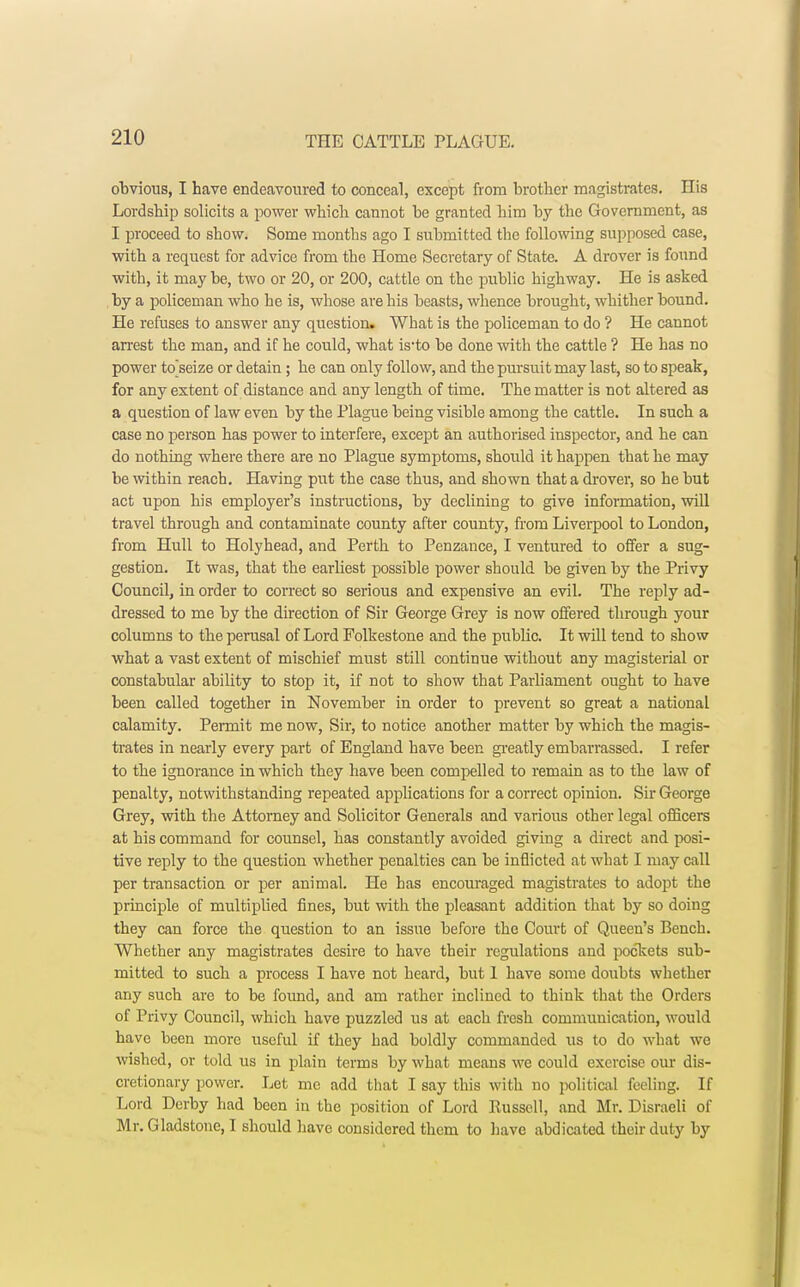 obvious, I have endeavoured to conceal, except from brother magistrates. His Lordship solicits a power which cannot be granted him by the Government, as I proceed to show. Some months ago I submitted the following supposed case, with a request for advice from the Home Secretary of State. A drover is found with, it may be, two or 20, or 200, cattle on the public highway. He is asked by a policeman who he is, whose are his beasts, whence brought, whither bound. He refuses to answer any question. What is the policeman to do ? He cannot arrest the man, and if he could, what is-to be done with the cattle ? He has no power to'seize or detain; he can only follow, and the pursuit may last, so to speak, for any extent of distance and any length of time. The matter is not altered as a question of law even by the Plague being visible among the cattle. In such a case no person has power to interfere, except an authorised inspector, and he can do nothing where there are no Plague symptoms, should it happen that he may be within reach. Having put the case thus, and shown that a drover, so he but act upon his employer's instructions, by declining to give information, will travel through and contaminate county after county, from Liverpool to London, from Hull to Holyhead, and Perth to Penzance, I ventured to offer a sug- gestion. It was, that the earliest possible power should be given by the Privy Council, in order to correct so serious and expensive an evil. The reply ad- dressed to me by the direction of Sir George Grey is now offered through your columns to the perusal of Lord Folkestone and the public. It will tend to show what a vast extent of mischief must still continue without any magisterial or constabular ability to stop it, if not to show that Parliament ought to have been called together in November in order to prevent so great a national calamity. Permit me now, Sir, to notice another matter by which the magis- trates in nearly every part of England have been greatly embarrassed. I refer to the ignorance in which they have been compelled to remain as to the law of penalty, notwithstanding repeated applications for a correct opinion. Sir George Grey, with the Attorney and Solicitor Generals and various other legal officers at his command for counsel, has constantly avoided giving a direct and posi- tive reply to the question whether penalties can be inflicted at what I may call per transaction or per animal. He has encouraged magistrates to adopt the principle of multiplied fines, but with the pleasant addition that by so doing they can force the question to an issue before the Court of Queen's Bench. Whether any magistrates desire to have their regulations and pockets sub- mitted to such a process I have not heard, but 1 have some doubts whether any such are to be found, and am rather inclined to think that the Orders of Privy Council, which have puzzled us at each fresh communication, would have been more useful if they had boldly commanded us to do what we wished, or told us in plain terms by what means we could exercise our dis- cretionary power. Let me add that I say this with no political feeling. If Lord Derby had been in the position of Lord Russell, and Mr. Disraeli of Mr. Gladstone, I should have considered them to have abdicated their duty by