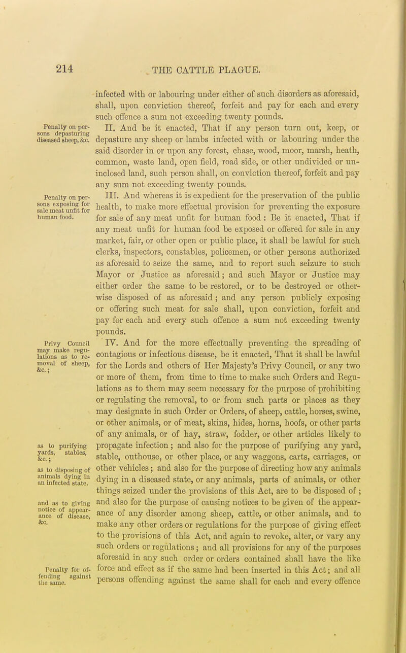infected with or labouring under either of such disorders as aforesaid, shall, upon conviction thereof, forfeit and pay for each and every such offence a sum not exceeding twenty pounds. Penalty on per- n. And be it enacted, That if any person turn out, keep, or sons depasturing ' , . , • a \a diseased sheep, &c depasture any sheep or lambs infected with or labouring under the said disorder in or upon any forest, chase, wood, moor, marsh, heath, common, waste land, open field, road side, or other undivided or un- inclosed land, such person shall, on conviction thereof, forfeit and pay any sum not exceeding twenty pounds. Penalty on per- HI. And whereas it is expedient for the preservation of the public sa°e8meat°untu for nea^h, to make more effectual provision for preventing the exposure human food. for saie 0f any meat unfit for human food : Be it enacted, That if any meat unfit for human food be exposed or offered for sale in any market, fair, or other open or public place, it shall be lawful for such clerks, inspectors, constables, policemen, or other persons authorized as aforesaid to seize the same, and to report such seizure to such Mayor or Justice as aforesaid; and such Mayor or Justice may either order the same to be restored, or to be destroyed or other- wise disposed of as aforesaid; and any person publicly exposing or offering such meat for sale shall, upon conviction, forfeit and pay for each and every such offence a sum not exceeding twenty pounds. Privy Council IV. And for the more effectually preventing the spreading of lattons1^6 to6fe- contagious or infectious disease, be it enacted, That it shall be lawful moyai of sheep, for ^e Lorc]s an(j others 0f Her Majesty's Privy Council, or any two or more of them, from time to time to make such Orders and Regu- lations as to them may seem necessary for the purpose of prohibiting or regulating the removal, to or from such parts or places as they may designate in such Order or Orders, of sheep, cattle, horses, swine, or other animals, or of meat, skins, hides, horns, hoofs, or other parts of any animals, or of hay, straw, fodder, or other articles likely to as to purifying propagate infection ; and also for the purpose of purifying any yard, yards, stables, starjiej outhouse, or other place, or any waggons, carts, carriages, or as to disposing of other vehicles; and also for the purpose of directing how any animals n'tofected state ^ymo m a diseased state, or any animals, parts of animals, or other things seized under the provisions of this Act, are to be disposed of; and as to giving and also for the purpose of causing notices to be given of the appear- ance6 of dfsease] ance °f any disorder among sheep, cattle, or other animals, and to &c- make any other orders or regulations for the purpose of giving effect to the provisions of this Act, and again to revoke, alter, or vary any such orders or regulations; and all provisions for any of the purposes aforesaid in any such order or orders contained shall have the like Penalty for of- force and effect as if the same had been inserted in this Act; and all me. a6ui8t Persons offending against the same shall for each and every offence