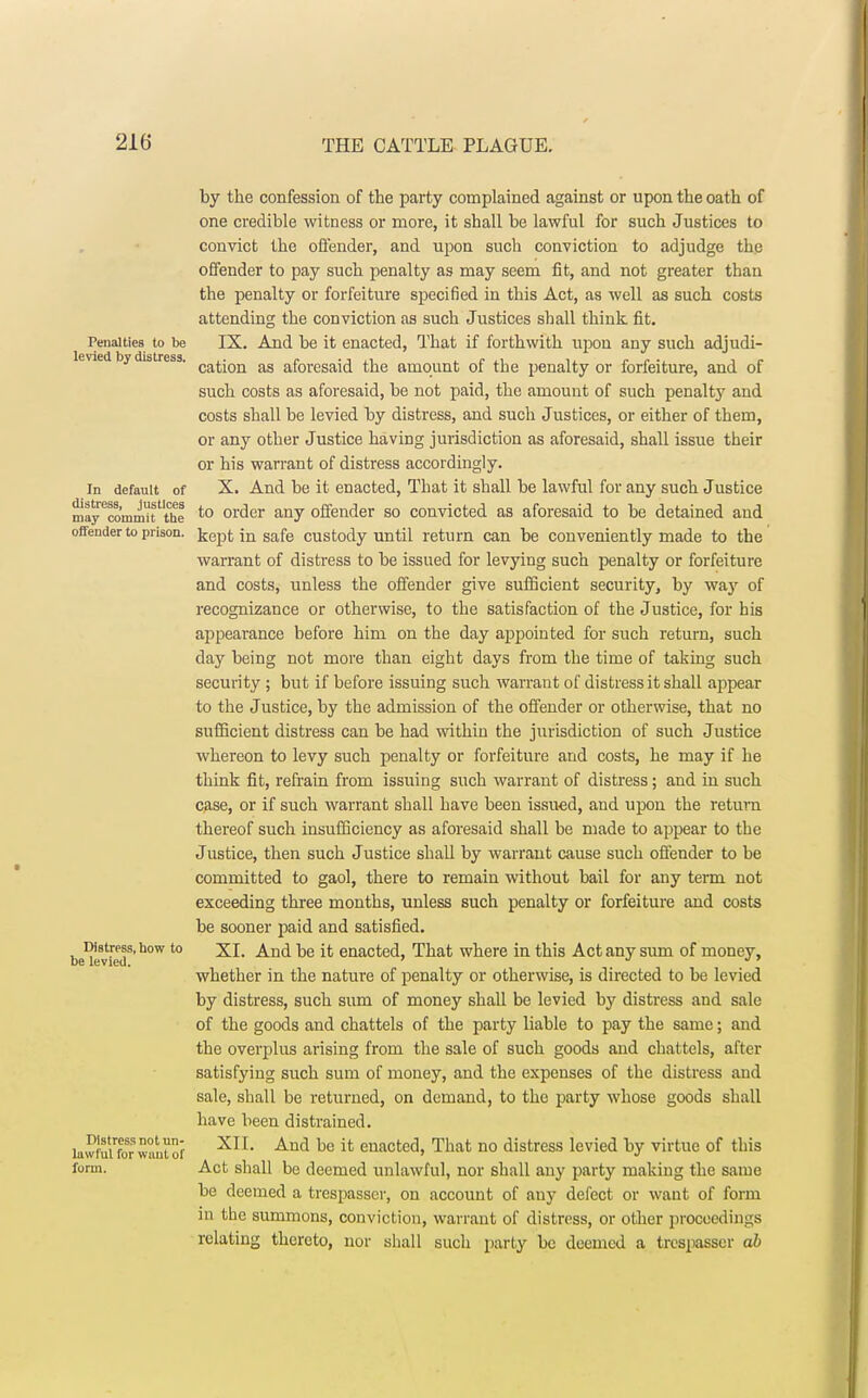 by the confession of the party complained against or upon the oath of one credible witness or more, it shall be lawful for such Justices to convict the offender, and upon such conviction to adjudge the offender to pay such penalty as may seem fit, and not greater than the penalty or forfeiture specified in this Act, as well as such costs attending the conviction as such Justices shall think fit. Penalties to be IX. And be it enacted, That if forthwith upon any such adjudi- levied, by distress cation as aforesaid the amount of the penalty or forfeiture, and of such costs as aforesaid, be not paid, the amount of such penalty and costs shall be levied by distress, and such Justices, or either of them, or any other Justice having jurisdiction as aforesaid, shall issue their or his warrant of distress accordingly, in default of X. And be it enacted, That it shall be lawful for any such Justice may^ommifthe to order any offender so convicted as aforesaid to be detained and offender to prison, jjgp^ jn safe custody until return can be conveniently made to the warrant of distress to be issued for levying such penalty or forfeiture and costs, unless the offender give sufficient security, by way of recognizance or otherwise, to the satisfaction of the Justice, for his appearance before him on the day appointed for such return, such day being not more than eight days from the time of taking such security; but if before issuing such warrant of distress it shall appear to the Justice, by the admission of the offender or otherwise, that no sufficient distress can be had within the jurisdiction of such Justice whereon to levy such penalty or forfeiture and costs, he may if he think fit, refrain from issuing such warrant of distress; and in such case, or if such warrant shall have been issued, and upon the return thereof such insufficiency as aforesaid shall be made to appear to the Justice, then such Justice shall by warrant cause such offender to be committed to gaol, there to remain without bail for any term not exceeding three months, unless such penalty or forfeiture and costs be sooner paid and satisfied. be^vied8' b°W t0 And be enacteao That where in this Act any sum of money, whether in the nature of penalty or otherwise, is directed to be levied by distress, such sum of money shall be levied by distress and sale of the goods and chattels of the party liable to pay the same; and the overplus arising from the sale of such goods and chattels, after satisfying such sum of money, and the expenses of the distress and sale, shall be returned, on demand, to the party whose goods shall have been distrained. lawmuor want? XIL And be {t enacted> That n0 distress levied by virtue of this totm. Act shall be deemed unlawful, nor shall any party making the same be deemed a trespasser, on account of any defect or want of form in the summons, conviction, warrant of distress, or other proceedings relating thereto, nor shall such party be deemed a trespasser ab