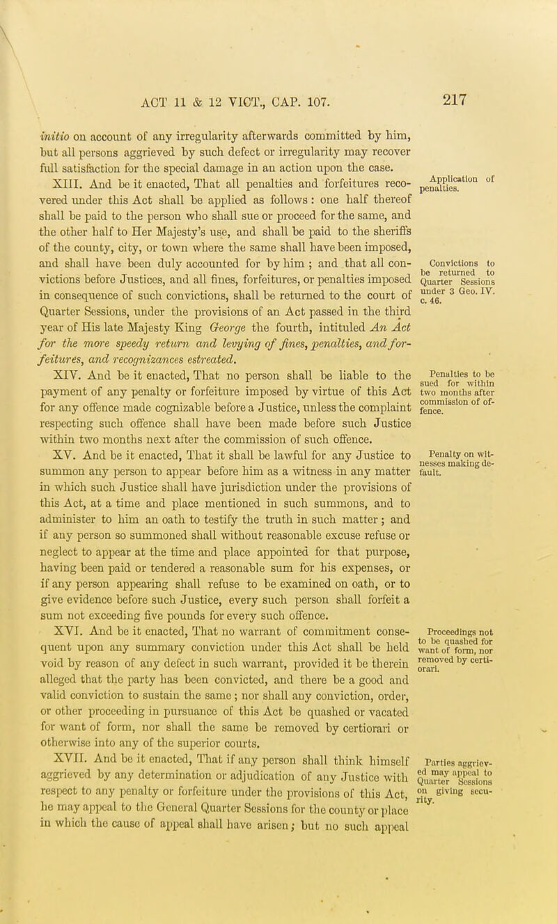 initio on account of any irregularity afterwards committed by him, but all persons aggrieved by such defect or irregularity may recover full satisfaction for the special damage in an action upon the case. XIII. And be it enacted, That all penalties and forfeitures reco- pl^^am of vered under this Act shall be applied as follows: one half thereof shall be paid to the person who shall sue or proceed for the same, and the other half to Her Majesty's use, and shall be paid to the sheriffs of the county, city, or town where the same shall have been imposed, and shall have been duly accounted for by him ; and that all con- Convictions to victions before Justices, and all fines, forfeitures, or penalties imposed Quarter Sessions in consequence of such convictions, shall be returned to the court of n^6er 3 Geo- IV- Quarter Sessions, under the provisions of an Act passed in the third year of His late Majesty King George the fourth, intituled An Act for the more speedy return and levying of fines, penalties, and for- feitures, and recognizances estreated. XIV. And be it enacted, That no person shall be liable to the Penalties to be „ , , . . 7 i , . . .. . sued for within payment of any penalty or forfeiture imposed by virtue of this Act two months after p rr i •ti-ur Ti.- l l • l commission of of- for any offence made cognizable before a Justice, unless the complaint fence respecting such offence shall have been made before such Justice within two months nest after the commission of such offence. XV. And be it enacted, That it shall be lawful for any Justice to Penalty on wit- . . nesses making de- sunimon any person to appear before him as a witness m any matter fault. in which such Justice shall have jurisdiction under the provisions of this Act, at a time and place mentioned in such summons, and to administer to him an oath to testify the truth in such matter; and if any person so summoned shall without reasonable excuse refuse or neglect to appear at the time and place appointed for that purpose, having been paid or tendered a reasonable sum for his expenses, or if any person appearing shall refuse to be examined on oath, or to give evidence before such Justice, every such person shall forfeit a sum not exceeding five pounds for every such offence. XVI. And be it enacted, That no warrant of commitment conse- Proceedings not quent upon any summary conviction under this Act shall be held want oMbrm?nor void by reason of any defect in such warrant, provided it be therein orm°ved by CerU alleged that the party has been convicted, and there be a good and valid conviction to sustain the same ; nor shall auy conviction, order, or other proceeding in pursuance of this Act be quashed or vacated for want of form, nor shall the same be removed by certiorari or otherwise into any of the superior courts. XVII. And be it enacted, That if any person shall think himself Parties aggrfev- aggrieved by any determination or adjudication of any Justice with QuaTterSions respect to any penalty or forfeiture under the provisions of this Act, °/J givlnB 6CCU_ ho may appeal to the General Quarter Sessions for the county or place  y iu which the cause of appeal shall have arisen; but no such appeal