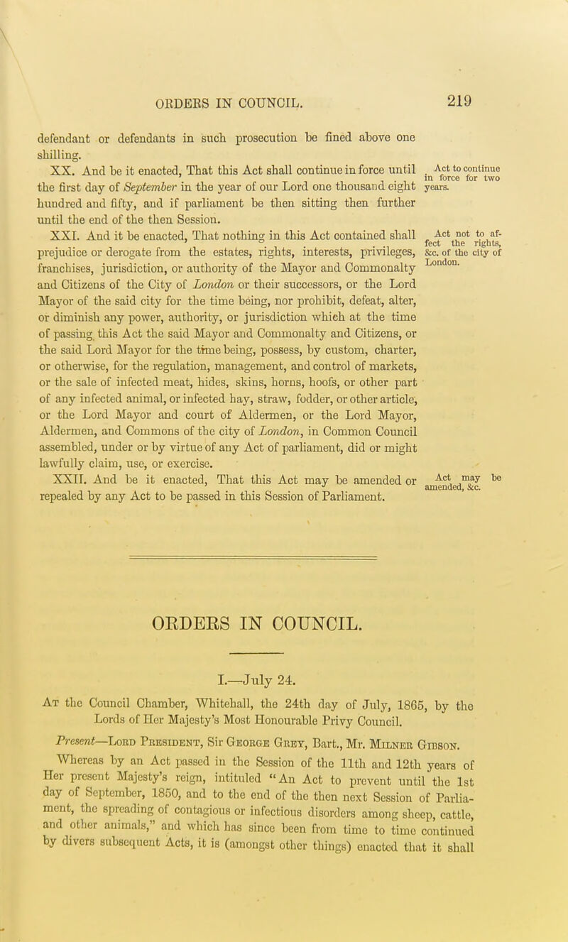 defendant or defendants in such prosecution be fined above one shilling. XX. And be it enacted, That this Act shall continue in force until . Act to continue ' in force for two the first day of September in the year of our Lord one thousand eight years. hundred and fifty, and if parliament be then sitting then further until the end of the then Session. XXI. And it be enacted, That nothing in this Act contained shall , Act ot t? af- feet the rights, prejudice or derogate from the estates, rights, interests, privileges, &c. of the city of franchises, jurisdiction, or authority of the Mayor and Commonalty London- and Citizens of the City of London or their successors, or the Lord Mayor of the said city for the time being, nor prohibit, defeat, alter, or diminish any power, authority, or jurisdiction which at the time of passing this Act the said Mayor and Commonalty and Citizens, or the said Lord Mayor for the time being, possess, by custom, charter, or otherwise, for the regulation, management, and control of markets, or the sale of infected meat, hides, skins, horns, hoofs, or other part of any infected animal, or infected hay, straw, fodder, or other article, or the Lord Mayor and court of Aldermen, or the Lord Mayor, Aldermen, and Commons of the city of London, in Common Council assembled, under or by virtue of any Act of parliament, did or might lawfully claim, use, or exercise. XXII. And be it enacted, That this Act may be amended or Ac* ™ay 1)8 J amended, &c. repealed by any Act to be passed in this Session of Parliament. OEDEES IN COUNCIL. I.—July 24. At the Council Chamber, Whitehall, the 24th day of July, 1865, by the Lords of Her Majesty's Most Honourable Privy Council. Present—Lord President, Sir George Grey, Bart., Mr. Milner Girson. Whereas by an Act passed in the Session of the 11th and 12th years of Her present Majesty's reign, intituled An Act to prevent until the 1st day of September, 1850, and to the end of the then next Session of Parlia- ment, the spreading of contagious or infectious disorders among sheep, cattle, and other animals, and which has since been from time to time continued by divers subsequent Acts, it is (amongst other things) enacted that it shall