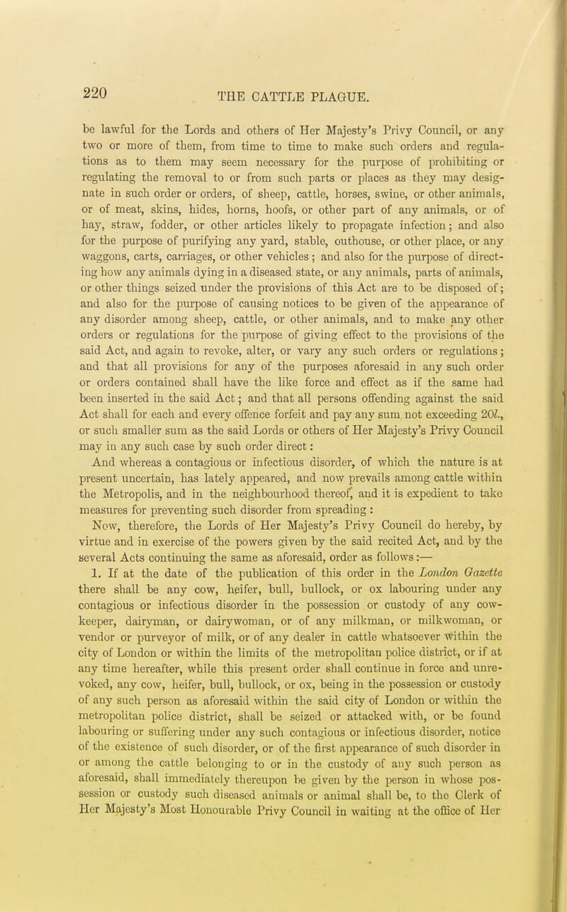 be lawful for the Lords and others of Her Majesty's Privy Council, or any two or more of them, from time to time to make such orders and regula- tions as to them may seem necessary for the purpose of prohibiting or regulating the removal to or from such parts or places as they may desig- nate in such order or orders, of sheep, cattle, horses, swine, or other animals, or of meat, skins, hides, horns, hoofs, or other part of any animals, or of hay, straw, fodder, or other articles likely to propagate infection; and also for the purpose of purifying any yard, stable, outhouse, or other place, or any waggons, carts, carriages, or other vehicles ; and also for the purpose of direct- ing how any animals dying in a diseased state, or any animals, parts of animals, or other things seized under the provisions of this Act are to be disposed of; and also for the purpose of causing notices to be given of the appearance of any disorder among sheep, cattle, or other animals, and to make any other orders or regulations for the purpose of giving effect to the provisions of the said Act, and again to revoke, alter, or vaiy any such orders or regulations; and that all provisions for any of the purposes aforesaid in any such order or orders contained shall have the like force and effect as if the same had been inserted in the said Act; and that all persons offending against the said Act shall for each and every offence forfeit and pay any sum not exceeding 101., or such smaller sum as the said Lords or others of Her Majesty's Privy Council may in any such case by such order direct: And whereas a contagious or infectious disorder, of which the nature is at present uncertain, has lately appeared, and now prevails among cattle within the Metropolis, and in the neighbourhood thereof, and it is expedient to take measures for preventing such disorder from spreading : Now, therefore, the Lords of Her Majesty's Privy Council do hereby, by virtue and in exercise of the powers given by the said recited Act, and by the several Acts continuing the same as aforesaid, order as follows:— 1. If at the date of the publication of this order in the London Gazette there shall be any cow, heifer, bull, bullock, or ox labouring under any contagious or infectious disorder in the possession or custody of any cow- keeper, dairyman, or dairywoman, or of any milkman, or milkwoman, or vendor or purveyor of milk, or of any dealer in cattle whatsoever within the city of London or within the limits of the metropolitan police district, or if at any time hereafter, while this present order shall continue in force and unre- voked, any cow, heifer, bull, bullock, or ox, being in the possession or custody of any such person as aforesaid within the said city of London or within the metropolitan police district, shall be seized or attacked with, or be found labouring or suffering under any such contagious or infectious disorder, notice of the existence of such disorder, or of the first appearance of such disorder in or among the cattle belonging to or in the custody of any such person as aforesaid, shall immediately thereupon be given by the person in whose pos- session or custody such diseased animals or animal shall be, to the Clerk of Her Majesty's Most Honourable Privy Council in waiting at the office of Her
