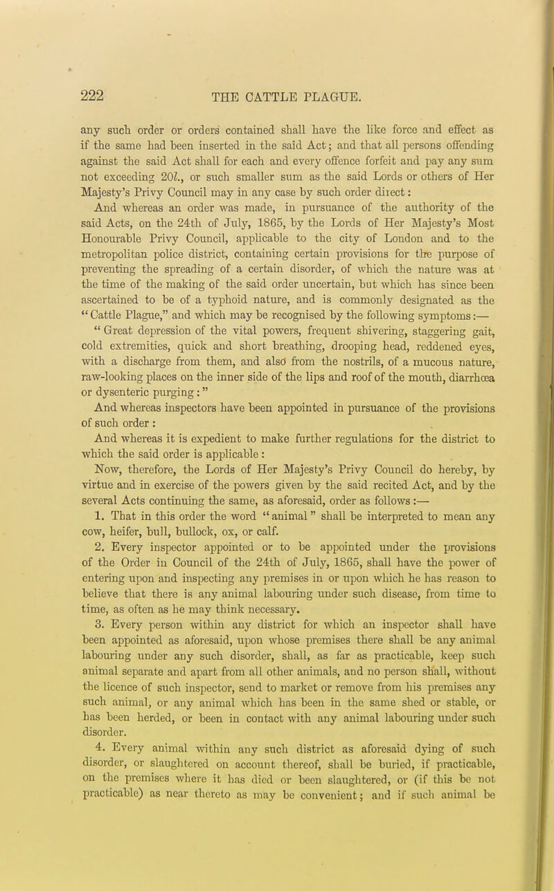 any such order or orders contained shall have the like force and effect as if the same had been inserted in the said Act; and that all persons offending against the said Act shall for each and every offence forfeit and pay any sum not exceeding 20Z., or such smaller sum as the said Lords or others of Her Majesty's Privy Council may in any case by such order direct: And whereas an order was made, in pursuance of the authority of the said Acts, on the 24th of July, 1865, by the Lords of Her Majesty's Most Honourable Privy Council, applicable to the city of Loudon and to the metropolitan police district, containing certain provisions for the purpose of preventing the spreading of a certain disorder, of which the nature was at the time of the making of the said order uncertain, but which has since been ascertained to be of a typhoid nature, and is commonly designated as the Cattle Plague, and which may be recognised by the following symptoms:—  Great depression of the vital powers, frequent shivering, staggering gait, cold extremities, quick and short breathing, drooping head, reddened eyes, with a discharge from them, and also' from the nostrils, of a mucous nature, raw-looking places on the inner side of the lips and roof of the mouth, diarrhoea or dysenteric purging: And whereas inspectors have been appointed in pursuance of the provisions of such order: And whereas it is expedient to make further regulations for the district to which the said order is applicable : Now, therefore, the Lords of Her Majesty's Privy Council do hereby, by virtue and in exercise of the powers given by the said recited Act, and by the several Acts continuing the same, as aforesaid, order as follows:— 1. That in this order the word  animal shall be interpreted to mean any cow, heifer, bull, bullock, ox, or calf. 2. Every inspector appointed or to be appointed under the provisions of the Order in Council of the 24th of July, 1865, shall have the power of entering upon and inspecting any premises in or upon which he has reason to believe that there is any animal labouring under such disease, from time to time, as often as he may think necessary. 3. Every person within any district for which an inspector shall have been appointed as aforesaid, upon whose premises there shall be any animal labouring under any such disorder, shall, as far as practicable, keep such animal separate and apart from all other animals, and no person shall, without the licence of such inspector, send to market or remove from his premises any such animal, or any animal which has been in the same shed or stable, or has been herded, or been in contact with any animal labouring under such disorder. 4. Eveiy animal within any such district as aforesaid dying of such disorder, or slaughtered on account thereof, shall be buried, if practicable, on the premises where it has died or been slaughtered, or (if this be not practicable) as near thereto as may be convenient; and if such animal be