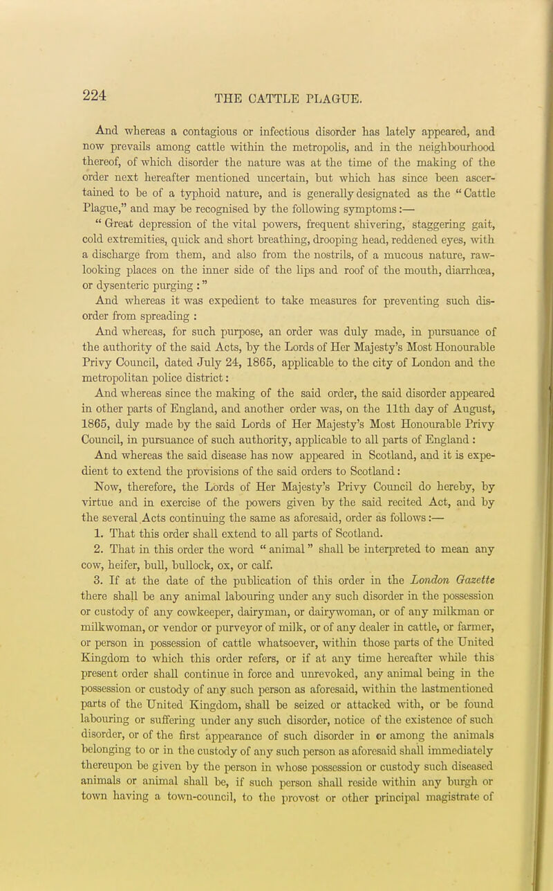 And whereas a contagious or infectious disorder has lately appeared, and now prevails among cattle within the metropolis, and in the neighhourhood thereof, of which disorder the nature was at the time of the making of the order next hereafter mentioned uncertain, but which has since been ascer- tained to be of a typhoid nature, and is generally designated as the Cattle Plague, and may be recognised by the following symptoms:—  Great depression of the vital powers, frequent shivering, staggering gait, cold extremities, quick and short breathing, drooping head, reddened eyes, with a discharge from them, and also from the nostrils, of a mucous nature, raw- looking places on the inner side of the lips and roof of the mouth, diarrhoea, or dysenteric purging : And whereas it was expedient to take measures for preventing such dis- order from spreading : And whereas, for such purpose, an order was duly made, in pursuance of the authority of the said Acts, by the Lords of Her Majesty's Most Honourable Privy Council, dated July 24, 1865, applicable to the city of London and the metropolitan police district: And whereas since the making of the said order, the said disorder appeared in other parts of England, and another order was, on the 11th day of August, 1865, duly made by the said Lords of Her Majesty's Most Honourable Privy Council, in pursuance of such authority, applicable to all parts of England: And whereas the said disease has now appeared in Scotland, and it is expe- dient to extend the provisions of the said orders to Scotland: Now, therefore, the Lords of Her Majesty's Privy Council do hereby, by virtue and in exercise of the powers given by the said recited Act, and by the several Acts continuing the same as aforesaid, order as follows:— 1. That this order shall extend to all parts of Scotland. 2. That in this order the word  animal shall be inteqjreted to mean any cow, heifer, bull, bullock, ox, or calf. 3. If at the date of the publication of this order in the London Gazette there shall be any animal labouring under any such disorder in the possession or custody of any cowkeeper, dairyman, or dairywoman, or of any milkman or mibkwoman, or vendor or purveyor of milk, or of any dealer in cattle, or farmer, or person in possession of cattle whatsoever, within those parts of the United Kingdom to which this order refers, or if at any time hereafter while this present order shall continue in force and unrevoked, any animal being in the possession or custody of any such person as aforesaid, within the lastmentioned parts of the United Kingdom, shall be seized or attacked with, or be found labouring or suffering under any such disorder, notice of the existence of such disorder, or of the first appearance of such disorder in or among the animals belonging to or in the custody of any such person as aforesaid shall immediately thereupon be given by the person in whose possession or custody such diseased animals or animal shall be, if suoh person shall reside within any burgh or town having a town-council, to the provost or other principal magistrate of