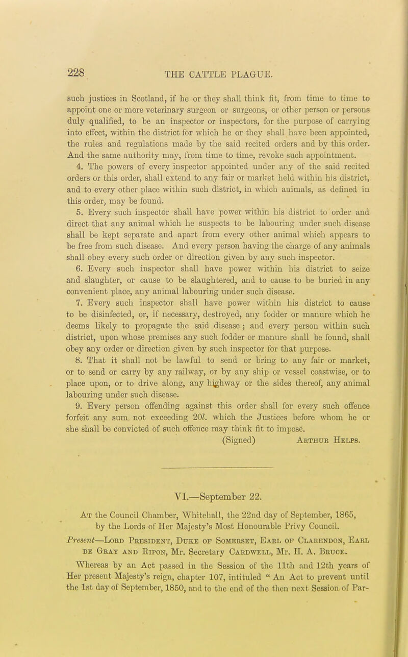 such justices in Scotland, if he or they shall think fit, from time to time to appoint one or more veterinary surgeon or surgeons, or other person or persons duly qualified, to he an inspector or inspectors, for the purpose of carrying into effect, within the district for which he or they shall have been appointed, the rules and regulations made by the said recited orders and by this order. And the same authority may, from time to time, revoke such appointment. 4. The powers of every inspector appointed under any of the said recited orders or this order, shall extend to any fair or market held within his district, and to every other place within such district, in which animals, as defined iu this order, may be found. 5. Every such inspector shall have power within his district to order and direct that any animal which he suspects to be labouring under such disease shall be kept separate and apart from every other animal which appears to be free from such disease. And every person having the charge of any animals shall obey every such order or direction given by any such inspector. 6. Every such inspector shall have power within his district to seize and slaughter, or cause to be slaughtered, and to cause to be buried in any convenient place, any animal labouring under such disease. 7. Every such inspector shall have power within his district to cause to be disinfected, or, if necessary, destroyed, any fodder or manure which he deems likely to propagate the said disease ; and every person within such district, upon whose premises any such fodder or manure shall be found, shall obey any order or direction given by such inspector for that purpose. 8. That it shall not be lawful to send or bring to any fair or market, or to send or carry by any railway, or by any ship or vessel coastwise, or to place upon, or to drive along, any highway or the sides thereof, any animal labouring under such disease. 9. Every person offending against this order shall for every such offence forfeit any sum not exceeding 201. which the Justices before whom he or she shall be convicted of such offence may think fit to impose. (Signed) Arthur Helps. VI.—September 22. At the Council Chamber, Whitehall, the 22nd day of September, 1865, by the Lords of Her Majesty's Most Honourable Privy Council. Present—Lord President, Duke of Somerset, Earl of Clarendon, Earl de Gray and Ripon, Mr. Secretary Cardwell, Mr. H. A. Bruce. Whereas by an Act passed in the Session of the 11th and 12th years of Her present Majesty's reign, chapter 107, intituled Au Act to prevent until the 1st day of September, 1850, and to the end of the then next Session of Par-