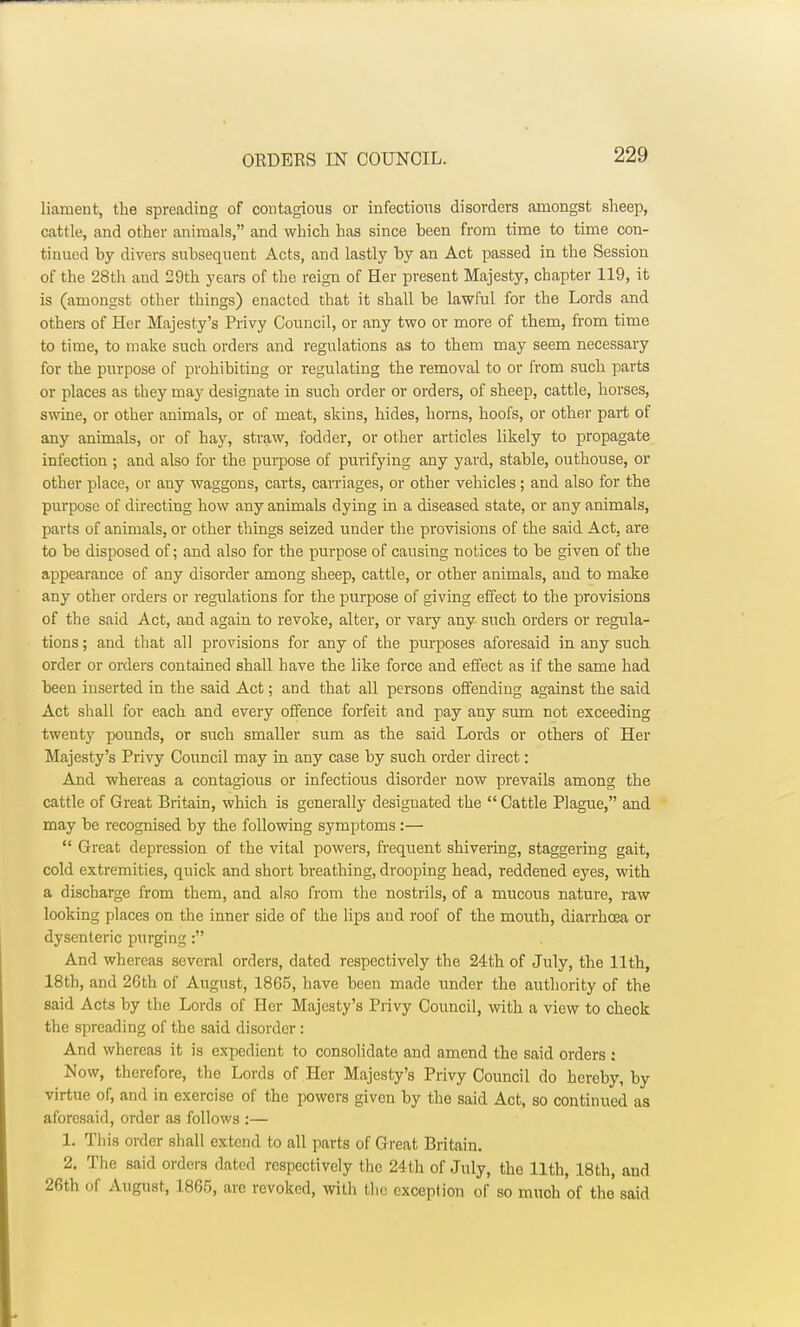 lianient, the spreading of contagious or infections disorders amongst sheep, cattle, and other animals, and which has since been from time to time con- tinued by divers subsequent Acts, and lastly by an Act passed in the Session of the 28th aud 29th years of the reign of Her present Majesty, chapter 119, it is (amongst other things) enacted that it shall be lawful for the Lords and others of Her Majesty's Privy Council, or any two or more of them, from time to time, to make such orders and regulations as to them may seem necessary for the purpose of prohibiting or regulating the removal to or from such parts or places as they may designate in such order or orders, of sheep, cattle, horses, swine, or other animals, or of meat, skins, hides, horns, hoofs, or other part of any animals, or of hay, straw, fodder, or other articles likely to propagate infection ; and also for the purpose of purifying any yard, stable, outhouse, or other place, or any waggons, carts, carriages, or other vehicles ; and also for the purpose of directing how any animals dying in a diseased state, or any animals, parts of animals, or other things seized under the provisions of the said Act, are to be disposed of; and also for the purpose of causing notices to be given of the appearance of any disorder among sheep, cattle, or other animals, aud to make any other orders or regulations for the purpose of giving effect to the provisions of the said Act, and again to revoke, alter, or vary any such orders or regula- tions ; and that all provisions for any of the purposes aforesaid in any such order or orders contained shall have the like force and effect as if the same had been inserted in the said Act; and that all persons offending against the said Act shall for each and every offence forfeit and pay any sum not exceeding twenty pounds, or such smaller sum as the said Lords or others of Her Majesty's Privy Council may in any case by such order direct: And whereas a contagious or infectious disorder now prevails among the cattle of Great Britain, which is generally designated the Cattle Plague, and may be recognised by the following symptoms :— Great depression of the vital powers, frequent shivering, staggering gait, cold extremities, quick and short breathing, drooping head, reddened eyes, with a discharge from them, and also from the nostrils, of a mucous nature, raw looking places on the inner side of the lips and roof of the mouth, diarrhoea or dysenteric purging: And whereas several orders, dated respectively the 24th of July, the 11th, 18th, and 26th of August, 1865, have been made under the authority of the said Acts by the Lords of Her Majesty's Privy Council, with a view to check the spreading of the said disorder: And whereas it is expedient to consolidate and amend the said orders : Now, therefore, the Lords of Her Majesty's Privy Council do hereby, by virtue of, and in exercise of the powers given by the said Act, so continued as aforesaid, order as follows :— 1. This order shall extend to all parts of Great Britain. 2. The said orders dated respectively the 24th of July, the 11th, 18th, and 26th of August, 1865, are revoked, with the exception of so much of the said