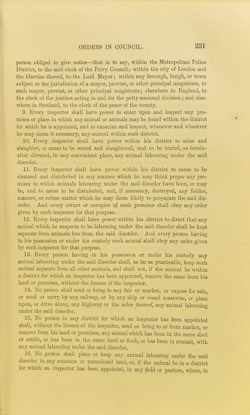 person obliged to give notice—that is to say, within the Metropolitan Police District, to the said clerk of the Privy Council; within the city of London and the liberties thereof, to the Lord Mayor; within any borough, burgh, or town subject to the jurisdiction of a mayor, provost, or other principal magistrate, to such mayor, provost, or other principal magistrate; elsewhere in England, to the clerk of the justices acting in and for the petty sessional division; and else- where in Scotland, to the clerk of the peace of the county. 9. Every inspector shall have power to enter upon and inspect any pre- mises or place in which any animal or animals may be found within the district for which he is appointed, and to examine and inspect, whenever and wherever he may deem it necessary, any animal within such district. 10. Every inspector shall have power within his district to seize and slaughter, or cause to be seized and slaughtered, and to be buried, as herein- after directed, in any convenient place, any animal labouring under the said disorder. 11. Every inspector shall have power within his district to cause to be cleansed and disinfected in any manner which he may think proper any pre- mises in which animals labouring under the said disorder have been, or may be, and to cause to be disinfected, and, if necessary, destroyed, any fodder, manure, or refuse matter which he may deem likely to propagate the said dis- order. And every owner or occupier of such premises shall obey any order given by such inspector for that purpose. 12. Every inspector shall have power within his district to direct that any animal which he suspects to be labouring under the said disorder shall be kept separate from animals free from the said disorder. And every person having in his possession or under his custody such animal shall obey any order given by such inspector for that purpose. 13. Every person having in his possession or under his custody any animal labouring under the said disorder shall, as far as practicable, keep such animal separate from all other animals, and shall not, if the animal be within a district for which an inspector has been appointed, remove the same from his land or premises, without the licence of the inspector. 14. No person shall send or bring to any fair or market, or expose for sale, or send or carry by any railway, or by any ship or vessel coastwise, or place upon, or drive along, any highway or the sides thereof, any animal labouring under the said disorder. 15. No person in any district for which an inspector has been appointed shall, without tlie licence of the inspector, send or bring to or from market, or remove from his land or premises, any animal which has been in the same shed or stable, or has been in the same herd or flock, or has been in contact, with any animal labouring under the said disorder. 16. No person shall place or keep any animal labouring under the said disorder in any common or unenclosed land, or, if the animal be in a district for which an inspector has been appointed, in any field or pasture, where, in