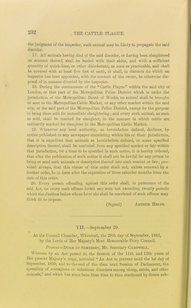 the judgment of the inspector, such animal may be likely to propagate the said disorder. 17. All animals having died of the said disorder, or having been slaughtered ou account thereof, shall be buried with their skins, and with a sufficient quantity of quick-lime, or other disinfectant, as soon as practicable, and shall be covered with at least five feet of earth, or shall, in districts for which an inspector has been appointed, with the consent of the owner, be otherwise dis- posed of in manner directed by the inspector. 18. During the continuance of the Cattle Plague within the said city of London, or that part of the Metropolitan Police District which is under the jurisdiction of the Metropolitan Board of Works, no animal shall be brought or sent to the Metropolitan Cattle Market, or any other market within the said city, or the said part of the Metropolitan Police District, except for the purpose of being there sold for immediate slaughtering ; and every such animal, as soon as sold, shall be marked for slaughter, in the manner in which cattle are ordinarily marked for slaughter in the Metropolitan Cattle Market. 19. Whenever any local authority, as hereinbefore defined, declares, by notice published in any newspaper circulating within his or their jurisdiction, that it is expedient that animals as hereinbefore defined, or some specified description thereof, shall be excluded from any specified market or fair within tbat jurisdiction, for a time to be specified in such notice, it is hereby ordered, that after the publication of such notice it shall not be lawful for any person to bring or send such auimals or description thereof into such market or fair; pro- vided always, that this clause of this order shall not, unless renewed by a further order, be in force after the expiration of three calendar months from the date of this order. 20. Every person offending against this order shall, in pursuance of the said Act, for every such offence forfeit any sum not exceeding twenty pounds which the Justices before whom he or she shall be convicted of such offence may think fit to impose. (Signed) Arthur Helps. VII.—September 29. At the Council Chamber, Whitehall, the 29th day of September, 1865, by the Lords of Her Majesty's Most Honourable Privy Council. Present—Duke ok Somerset, Mr. Secretary Cardwell. Whereas by an Act passed in the Session of the 11th and 12th years of Her present Majesty's reign, intituled  An Act to prevent until the 1st day of September, 1850, and to the end of the then next Session of Parliament, the spreading of contagious or infectious disorders among sheep, cattle, and other animals, and which lias since been from time to time continued by divers sub-