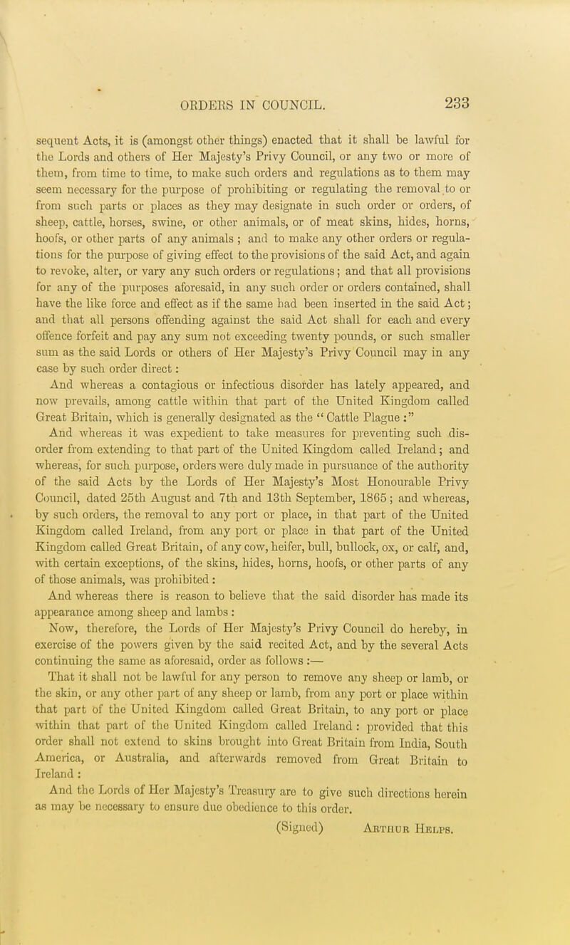 sequent Acts, it is (amongst other things) enacted that it shall be lawful for the Lords and others of Her Majesty's Privy Council, or any two or more of them, from time to time, to make such orders and regulations as to them may seem necessary for the purpose of prohibiting or regulating the removal to or from such parts or places as they may designate in such order or orders, of sheep, cattle, horses, swine, or other animals, or of meat skins, hides, horns, hoofs, or other parts of any animals ; and to make any other orders or regula- tions for the purpose of giving effect to the provisions of the said Act, and again to revoke, alter, or vary any such orders or regulations; and that all provisions for any of the purposes aforesaid, in any such order or orders contained, shall have the like force and effect as if the same had been inserted in the said Act; and that all persons offending against the said Act shall for each and every offence forfeit and pay any sum not exceeding twenty pounds, or such smaller sum as the said Lords or others of Her Majesty's Privy Council may in any case by such order direct: And whereas a contagious or infectious disorder has lately appeared, and now prevails, among cattle within that part of the United Kingdom called Great Britain, which is generally designated as the  Cattle Plague : And whereas it was expedient to take measures for preventing such dis- order from extending to that part of the United Kingdom called Ireland; and whereas, for such purpose, orders were duly made in pursuance of the authority of the said Acts by the Lords of Her Majesty's Most Honourable Privy Council, dated 25th August and 7th and 13th September, 1865; and whereas, by such orders, the removal to any port or place, in that part of the United Kingdom called Ireland, from any port or place in that part of the United Kingdom called Great Britain, of any cow, heifer, bull, bullock, ox, or calf, and, with certain exceptions, of the skins, hides, horns, hoofs, or other parts of any of those animals, was prohibited: And whereas there is reason to believe that the said disorder has made its appearance among sheep and lambs : Now, therefore, the Lords of Her Majesty's Privy Council do hereby, in exercise of the powers given by the said recited Act, and by the several Acts continuing the same as aforesaid, order as follows :— That it shall not be lawful for any person to remove any sheep or lamb, or the skin, or any other part of any sheep or lamb, from any port or place within that part of the United Kingdom called Great Britain, to any port or place within that part of the United Kingdom called Ireland : provided that this order shall not extend to skins brought into Great Britain from India, South America, or Australia, and afterwards removed from Great Britain to Ireland : And the Lords of Her Majesty's Treasury are to give such directions herein as may be necessary to ensure due obedience to this order. (Signed) Arthur Helps.
