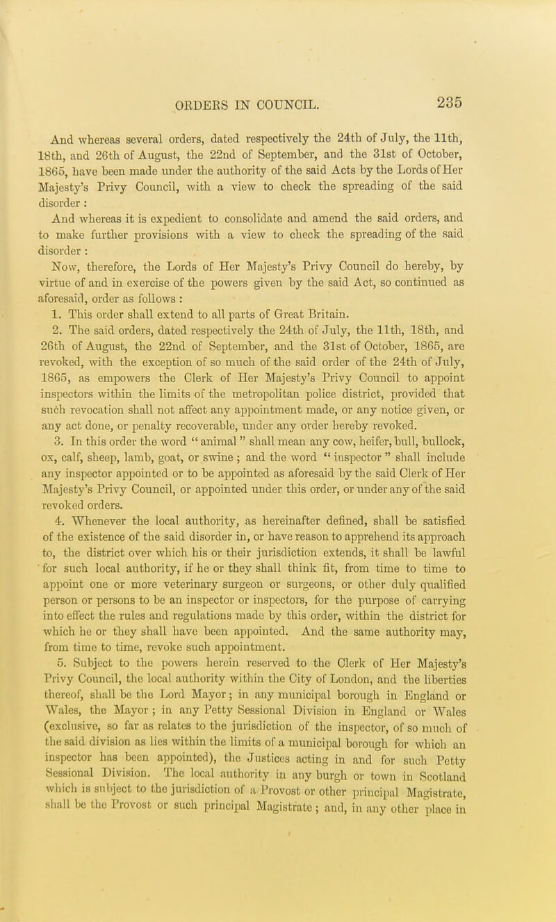 And whereas several orders, dated respectively the 24th of July, the 11th, 18th, and 26th of August, the 22nd of September, and the 31st of October, 1865, have been made under the authority of the said Acts by the Lords of Her Majesty's Privy Council, with a view to check the spreading of the said disorder: And whereas it is expedient to consolidate and amend the said orders, and to make further provisions with a view to check the spreading of the said disorder : Now, therefore, the Lords of Her Majesty's Privy Council do hereby, by virtue of and in exercise of the powers given by the said Act, so continued as aforesaid, order as follows : 1. This order shall extend to all parts of Great Britain. 2. The said orders, dated respectively the 24th of July, the 11th, 18th, and 26th of August, the 22nd of September, and the 31st of October, 1865, are revoked, with the exception of so much of the said order of the 24th of July, 1865, as empowers the Clerk of Her Majesty's Privy Council to appoint inspectors within the limits of the metropolitan police district, provided that such revocation shall not affect any appointment made, or any notice given, or any act done, or penalty recoverable, under any order hereby revoked. 3. In this order the word  animal  shall mean any cow, heifer, bull, bullock, ox, calf, sheep, lamb, goat, or swine ; and the word  inspector  shall include any inspector appointed or to be appointed as aforesaid by the said Clerk of Her Majesty's Privy Council, or appointed under this order, or under any of the said revoked orders. 4. Whenever the local authority, as hereinafter denned, shall be satisfied of the existence of the said disorder in, or have reason to apprehend its approach to, the district over which his or their jurisdiction extends, it shall be lawful ' for such local authority, if he or they shall think fit, from time to time to appoint one or more veterinary surgeon or surgeons, or other duly qualified person or persons to be an inspector or inspectors, for the purpose of carrying into effect the rules and regulations made by this order, within the district for which he or they shall have been appointed. And the same authority may, from time to time, revoke such appointment. 5. Subject to the powers herein reserved to the Clerk of Her Majesty's Privy Council, the local authority within the City of London, and the liberties thereof, shall be the Lord Mayor; in any municipal borough in England or Wales, the Mayor; in any Petty Sessional Division in England or Wales (exclusive, so far as relates to the jurisdiction of the inspector, of so much of the said division as lies within the limits of a municipal borough for which an inspector has been appointed), the Justices acting in and for such Petty Sessional Division. The local authority in any burgh or town in Scotland which is subject to the jurisdiction of a Provost or other principal Magistrate, shall be the Provost or such principal Magistrate ; and, in any other place in
