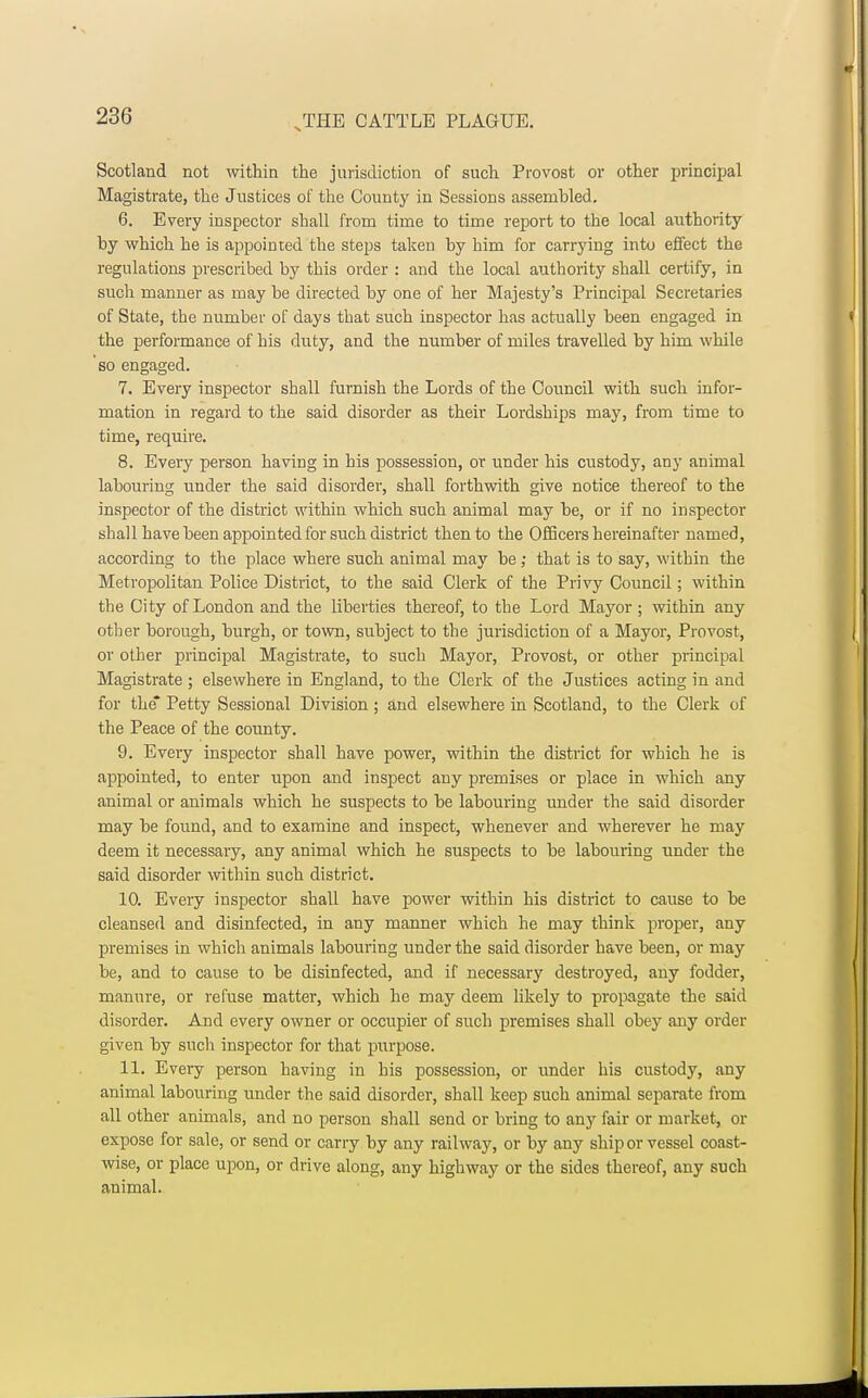 Scotland not within the jurisdiction of such Provost or other principal Magistrate, the Justices of the County in Sessions assembled. 6. Every inspector shall from time to time report to the local authority by which he is appointed the steps taken by him for carrying into effect the regulations prescribed by this order : and the local authority shall certify, in such manner as may be directed by one of her Majesty's Principal Secretaries of State, the number of days that such inspector has actually been engaged in the performance of his duty, and the number of miles travelled by him while so engaged. 7. Every inspector shall furnish the Lords of the Council with such infor- mation in regard to the said disorder as their Lordships may, from time to time, require. 8. Every person having in his possession, or under his custody, any animal labouring under the said disorder, shall forthwith give notice thereof to the inspector of the district within which such animal may be, or if no inspector shall have been appointed for such district then to the Officers hereinafter named, according to the place where such animal may be; that is to say, within the Metropolitan Police District, to the said Clerk of the Privy Council; within the City of London and the liberties thereof, to the Lord Mayor ; within any other borough, burgh, or town, subject to the jurisdiction of a Mayor, Provost, or other principal Magistrate, to such Mayor, Provost, or other principal Magistrate ; elsewhere in England, to the Clerk of the Justices acting in and for the* Petty Sessional Division; and elsewhere in Scotland, to the Clerk of the Peace of the county. 9. Every inspector shall have power, within the district for which he is appointed, to enter upon and inspect any premises or place in which any animal or animals which he suspects to be labouring under the said disorder may be found, and to examine and inspect, whenever and wherever he may deem it necessary, any animal which he suspects to be labouring under the said disorder within such district. 10. Every inspector shall have power within his district to cause to be cleansed and disinfected, in any manner which he may think proper, any premises in which animals labouring under the said disorder have been, or may be, and to cause to be disinfected, and if necessary destroyed, any fodder, manure, or refuse matter, which he may deem likely to propagate the said disorder. And every owner or occupier of such premises shall obey any order given by such inspector for that purpose. 11. Every person having in his possession, or under his custody, any animal labouring under the said disorder, shall keep such animal separate from all other animals, and no person shall send or bring to any fair or market, or expose for sale, or send or carry by any railway, or by any ship or vessel coast- wise, or place upon, or drive along, any highway or the sides thereof, any such animal.