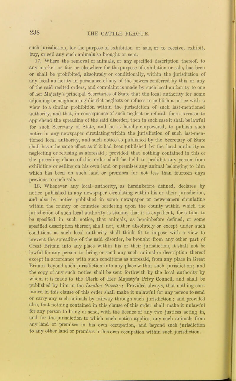 such jurisdiction, for the purpose of exhibition or sale, or to receive, exhibit, buy, or sell any such animals so brought or sent. 17. Where the removal of animals, or any specified description thereof, to any market or fair or elsewhere for the purpose of exhibition or sale, has been or shall be prohibited, ahsolutely or conditionally, within the jurisdiction of any local authority in pursuance of any of the powers conferred by this or any of the said recited orders, and complaint is made by such local authority to one of her Majesty's principal Secretaries of State that the local authority for some adjoining or neighbouring district neglects or refuses to publish a notice with a view to a similar prohibition within the jurisdiction of such last-mentioned authority, and that, in consequence of such neglect or refusal, there is reason to apprehend the spreading of the said disorder, then in such case it shall be lawful for such Secretary of State, and he is hereby empowered, to publish such notice in any newspaper circulating within the jurisdiction of such last-men- tioned local authority, and such notice so published by the Secretary of State shall have the same effect as if it had been published hy the local authority so neglecting or refusing as aforesaid ; provided that nothing contained in this or the preceding clause of this order shall be held to prohibit any person from exhibiting or selling on his own land or premises any animal belonging to him which has been on such land or premises for not less than fourteen days previous to such sale. 18. Whenever any local • authority, as hereinbefore defined, declares by notice published in any newspaper circulating within his or their jurisdiction, and also by notice published in some newspaper or newspapers circulating within the county or counties bordering upon the county within which the jurisdiction of such local authority is situate, that it is expedient, for a time to be specified in such notice, that animals, as hereinbefore defined, or some specified description thereof, shall not, either absolutely or except under such conditions as such local authority shall think fit to impose with a view to prevent the spreading of the said disorder, be brought from any other part of Great Britain into any place within his or their jurisdiction, it shall not be lawful for any person to bring or send any such animal or description thereof except in accordance with such conditions as aforesaid, from any place in Great Britain beyond such jurisdiction into any place within such jurisdiction; and the copy of any such notice shall be sent forthwith by the local authority by whom it is made to the Clerk of Her Majesty's Privy Council, and shall be published by him in the London Gazette : Provided always, that nothing con- tained in this clause of this order shall make it unlawful for any person to send or carry any such animals by railway through such jurisdiction; and provided also, that nothing contained in this clause of this order shall make it unlawful for any person to bring or send, with the licence of any two justices acting in, and for the jurisdiction to which such notice applies, any such animals from any land or premises in his own occupation, and beyond such jurisdiction to any other land or premises in his own occupation within such jurisdiction.