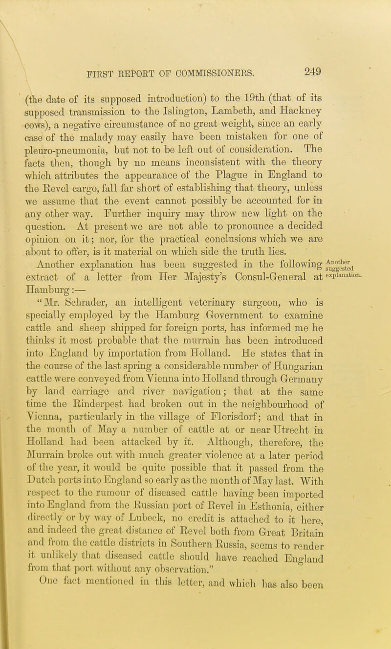 (the date of its supposed introduction) to the 19th (that of its supposed transmission to the Islington, Lambeth, and Hackney- cows), a negative circumstance of no great weight, since an early case of the malady may easily have been mistakeu for one of pleuro-pneumonia, but not to be left out of consideration. The facts then, though by no means inconsistent with the theory which attributes the appearance of the Plague in England to the Kevel cargo, fall far short of establishing that theory, unless we assume that the event cannot possibly be accounted for in any other way. Further inquiry may throw new light on the question. At present we are not able to pronounce a decided opinion on it; nor, for the practical conclusions which we are about to offer, is it material on which side the truth lies. Another explanation has been suggested in the following j^™*1^ extract of a letter from Her Majesty's Consul-General at expianatio: Hamburg:— Mr. Schrader, an intelligent veterinary surgeon, who is specially employed by the Hamburg Government to examine cattle and sheep shipped for foreign ports, has informed me he thinks it most probable that the murrain has been introduced into England by importation from Holland. He states that in the course of the last spring a considerable number of Hungarian cattle were conveyed from Vienna into Holland through Germany by land carriage and river navigation; that at the same time the Rinderpest had broken out in the neighbourhood of Vienna, particularly in the village of Florisdorf; and that in the month of May a number of cattle at or near Utrecht in Holland had been attacked by it. Although, therefore, the Murrain broke out with much greater violence at a later period of the year, it would be quite possible that it passed from the Dutch ports into England so early as the month of May last. With respect to the rumour of diseased cattle having been imported into England from the Russian port of Revel in Esthonia, either directly or by way of Lubeck, no credit is attached to it here, and indeed the great distance of Revel both from Great Britain and from the cattle districts in Southern Russia, seems to render it unlikely that diseased cattle should have reached England from that port without any observation. One fact mentioned in this letter, and which has also been