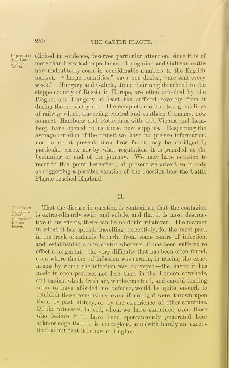 importations elicited in evidence, deserves particular attention, since it is of from Hun- ... r . . gary and more than historical importance. Hungarian and Galician cattle Galicia. . . now undoubtedly come in considerable numbers to the English market. Large quantities, says one dealer, are sent every week. Hungary and Galicia, from their neighbourhood to the steppe country of Eussia in Em-ope, are often attacked by the Plague, and Hungary at least has suffered severely from it during the present year. The completion of the two great lines of railway which, traversing central and southern Germany, now connect Hamburg and Rotterdam with both Vienna and Lem- berg, have opened to us these new supplies. Respecting the average duration of the transit we have no precise information, nor do we at present know how far it may be abridged in particular cases, nor by Avhat regulations it is guarded at the beginning or end of the journey. We may have occasion to recur to this point hereafter; at present we advert to it only as suggesting a possible solution of the question how the Cattle Plague reached England. II. The disease That the disease in question is contagious, that the contagion contagious. . .. • /• -i i i i i i General is extraordinarily swiit and subtle, and that it is most destruc- clm.ro.ctcr of the con- tive in its effects, there can be no doubt whatever. The manner in which it has spread, travelling perceptibly, for the most part, in the track of animals brought from some centre of infection, and establishing a new centre wherever it has been suffered to effect a lodgment—the very difficulty that has been often found, even where the fact of infection was certain, in tracing the exact means by which the infection was conveyed—the havoc it has made in open pastures not less than in the London cowsheds, and against which fresh air, wholesome food, and careful tending seem to have afforded no defence, would be quite enough to establish these conclusions, even if no light were thrown upon them by past history, or by the experience of other countries. Of the witnesses, indeed, whom we have examined, even those who believe it to have been spontaneously generated here acknowledge that it is contagious, and (with hardly an excep- tion) admit that it is new in England.