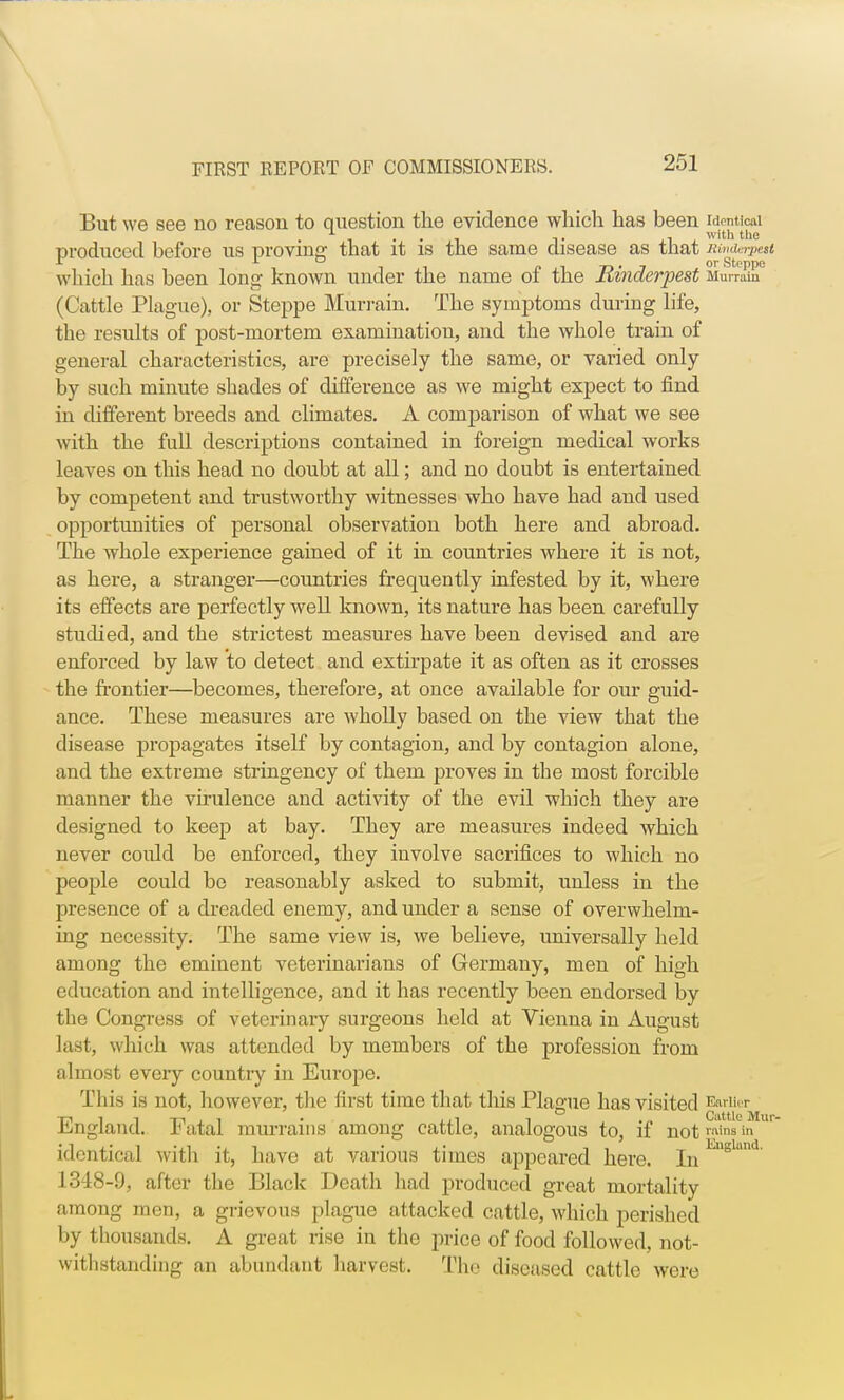 But we see no reason to question the evidence which has been identical , i. , with the produced before us proving that it is the same disease as tnat Bind rpett which has been long known under the name oi the lunaerpest Murrain (Cattle Plague), or Steppe Murrain. The symptoms during life, the results of post-mortem examination, and the whole train of general characteristics, are precisely the same, or varied only by such minute shades of difference as we might expect to find in different breeds and climates. A comparison of what we see with the full descriptions contained in foreign medical works leaves on this head no doubt at all; and no doubt is entertained by competent and trustworthy witnesses who have had and used opportunities of personal observation both here and abroad. The whole experience gained of it in countries where it is not, as here, a stranger—countries frequently infested by it, where its effects are perfectly well known, its nature has been carefully studied, and the strictest measures have been devised and are enforced by law to detect and extirpate it as often as it crosses the frontier—becomes, therefore, at once available for our guid- ance. These measures are wholly based on the view that the disease propagates itself by contagion, and by contagion alone, and the extreme stringency of them proves in the most forcible manner the virulence and activity of the evil which they are designed to keep at bay. They are measures indeed which never could be enforced, they involve sacrifices to which no people could be reasonably asked to submit, unless in the presence of a dreaded enemy, and under a sense of overwhelm- ing necessity. The same view is, we believe, universally held among the eminent veterinarians of Germany, men of high education and intelligence, and it has recently been endorsed by the Congress of veterinary surgeons held at Vienna in August last, which was attended by members of the profession from almost eveiy countiy in Europe. This is not, however, the first time that this Plague has visited England. Fatal murrains among cattle, analogous to, if not winata ur identical with it, have at various times appeared here. InEuglund' 1348-9, after the Black Death had produced great mortality among men, a grievous plague attacked cattle, which perished by thousands. A great rise in the price of food followed, not- withstanding an abundant harvest, The diseased cattle were