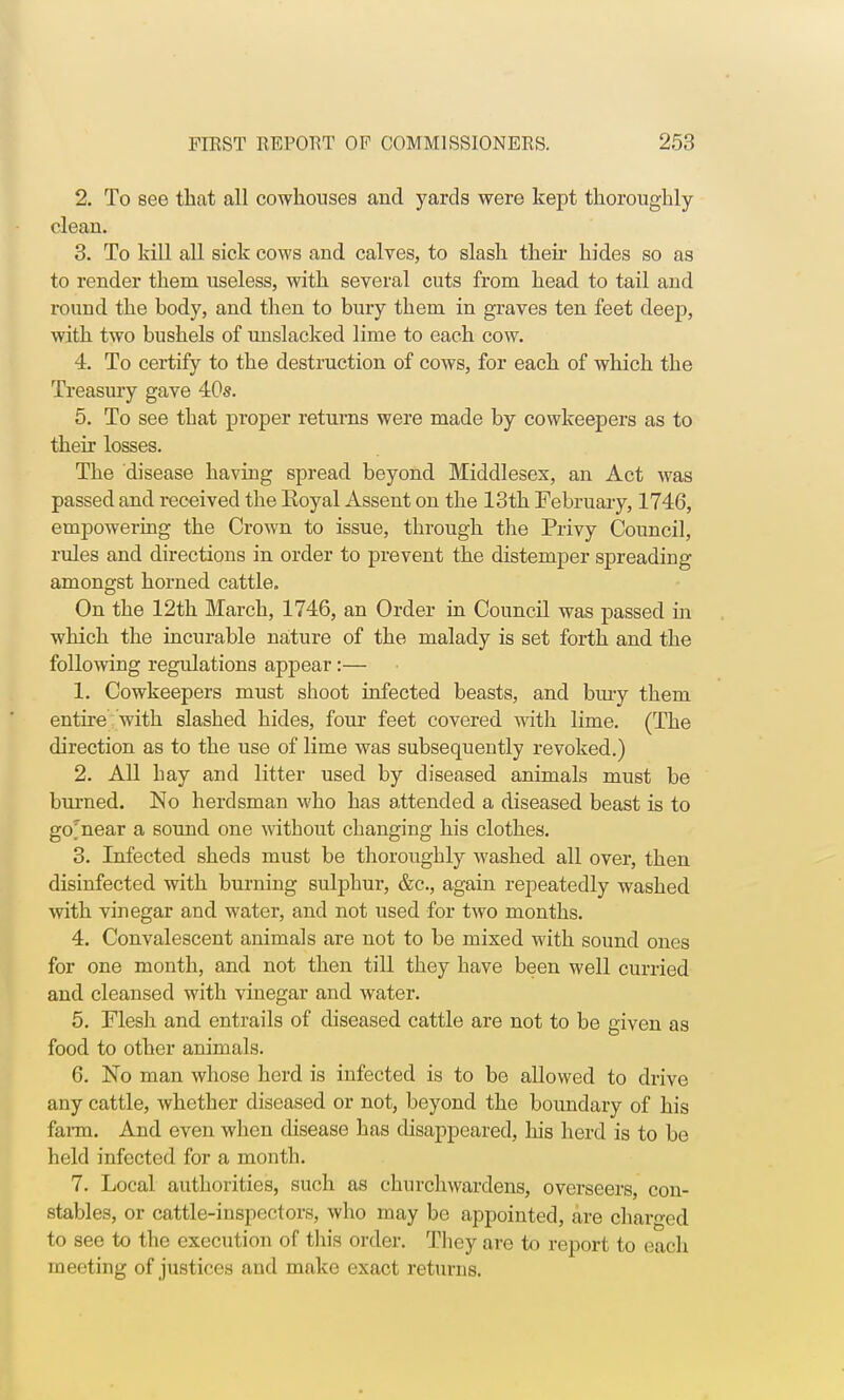 2. To see that all cowhouses and yards were kept thoroughly- clean. 3. To kill all sick cows and calves, to slash their hides so as to render them useless, with several cuts from head to tail and round the body, and then to bury them in graves ten feet deep, with two bushels of unslacked lime to each cow. 4. To certify to the destruction of cows, for each of which the Treasury gave 40s. 5. To see that proper returns were made by cowkeepers as to their losses. The disease having spread beyond Middlesex, an Act was passed and received the Eoyal Assent on the 13th February, 1746, empowering the Crown to issue, through the Privy Council, rules and directions in order to prevent the distemper spreading amongst horned cattle. On the 12th March, 1746, an Order in Council was passed in which the incurable nature of the malady is set forth and the following regulations appear:— 1. Cowkeepers must shoot infected beasts, and bury them entire with slashed hides, four feet covered with lime. (The direction as to the use of lime was subsequently revoked.) 2. All hay and litter used by diseased animals must be burned. No herdsman who has attended a diseased beast is to gomear a sound one without changing his clothes. 3. Infected sheds must be thoroughly washed all over, then disinfected with burning sulphur, &c, again repeatedly washed with vinegar and water, and not used for two months. 4. Convalescent animals are not to be mixed with sound ones for one month, and not then till they have been well curried and cleansed with vinegar and water. 5. Flesh and entrails of diseased cattle are not to be given as food to other animals. 6. No man whose herd is infected is to be allowed to drive any cattle, whether diseased or not, beyond the boundary of his farm. And even when disease has disappeared, his herd is to be held infected for a month. 7. Local authorities, such as churchwardens, overseers, con- stables, or cattle-inspectors, who may be appointed, are charged to see to the execution of this order. They are to report to each meeting of justices and make exact returns.