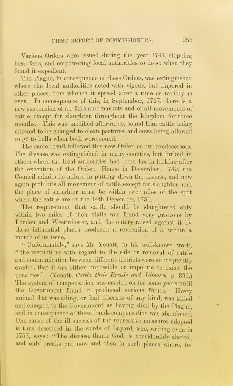 Various Orders were issued during the year 1747, stopping local fairs, and empowering local authorities to do so when they found it expedient. The Plague, in consequence of these Orders, was extinguished where the local authorities acted with vigour, but lingered in other places, from whence it spread after a time as rapidly as ever. In consequence of this, in September, 1747, there is a new suspension of all fairs and markets and of all movements of cattle, except for slaughter, throughout the kingdom for three months. This was modified afterwards, sound lean cattle being allowed to be changed to clean pastures, and cows being allowed to go to bulls when both were sound. The same result followed this new Order as its predecessors. The disease was extinguished in many counties, but lurked in others where the local authorities had been lax in looking after the execution of the Order. Hence in December, 1749, the Council admits its failure in putting down the disease, and now again prohibits all movement of cattle except for slaughter, and the place of slaughter must be within two miles of the spot where the cattle are on the 14th December, 1750. The requirement that cattle should be slaughtered only within two miles of their stalls was found very grievous by London and Westminster, and the outcry raised against it by these influential places produced a revocation of it within a month of its issue.  Unfortunately, says Mr. Youatt, in bis well-known work,  the restrictions with regard to the sale or removal of cattle and communication between different districts were so frequently evaded, that it was either impossible or impolitic to exact the penalties. (Youatt, Cattle, their Breeds and Diseases, p. 391.) The system of compensation was carried on for some years until the Government found it produced serious frauds. Every animal that was ailing, or had diseases of any kind, was killed and charged to the Government as having died by the Plague, and in consequence of these frauds compensation was abandoned. One cause of the ill success of the repressive measures adopted is thus described in the words of Layard, who, writing even in 1757, says:  The disease, thank God, is considerably abated; and only breaks out now and then in such places where, for