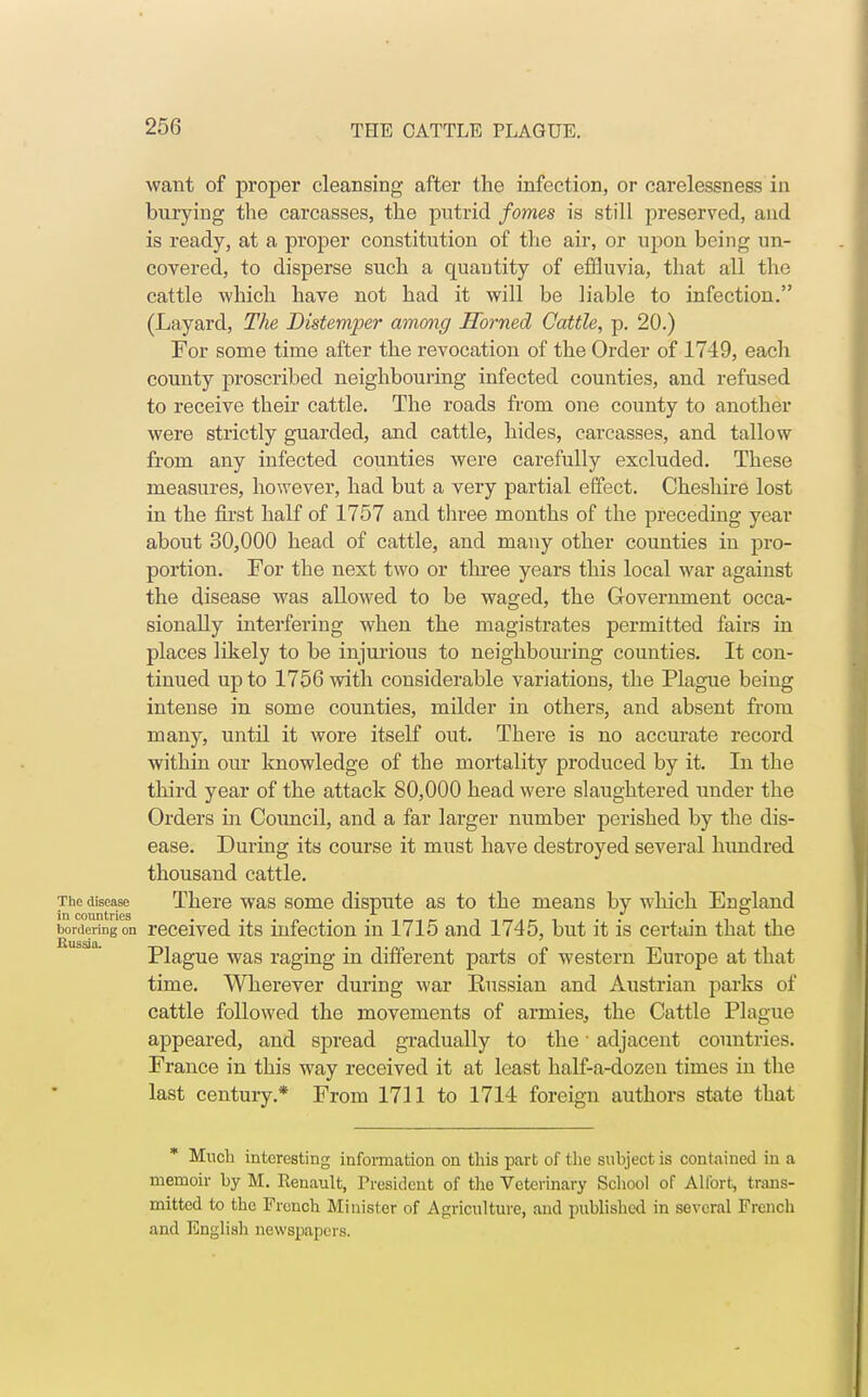 want of proper cleansing after the infection, or carelessness in burying the carcasses, the putrid fomes is still preserved, and is ready, at a proper constitution of the air, or upon being un- covered, to disperse such a quautity of effluvia, that all the cattle which have not had it will be liable to infection. (Layard, The Distemper among Horned Cattle, p. 20.) For some time after the revocation of the Order of 1749, each county proscribed neighbouring infected counties, and refused to receive their cattle. The roads from one county to another were strictly guarded, and cattle, hides, carcasses, and tallow from any infected counties were carefully excluded. These measures, however, had but a very partial effect. Cheshire lost in the first half of 1757 and three months of the preceding year about 30,000 head of cattle, and many other counties in pro- portion. For the next two or three years this local war against the disease was allowed to be waged, the Government occa- sionally interfering when the magistrates permitted fairs in places likely to be injurious to neighbouring counties. It con- tinued up to 1756 with considerable variations, the Plague being intense in some counties, milder in others, and absent from many, until it wore itself out. There is no accurate record within our knowledge of the mortality produced by it. In the third year of the attack 80,000 head were slaughtered under the Orders in Council, and a far larger number perished by the dis- ease. During its course it must have destroyed several hundred thousand cattle. The disease There was some dispute as to the means by which England in countries bordering on received its infection in 1715 and 1745, but it is certain that the Plague was raging in different parts of western Europe at that time. Wherever during war Eussian and Austrian parks of cattle followed the movements of armies, the Cattle Plague appeared, and spread gradually to the1 adjacent countries. France in this way received it at least half-a-dozen times in the last century.* From 1711 to 1714 foreign authors state that * Much interesting information on this part of the subject is contained in a memoir by M. Renault, Tresident of the Veterinary School of Alfort, trans- mitted to the French Minister of Agriculture, and published in several French and English newspapers.