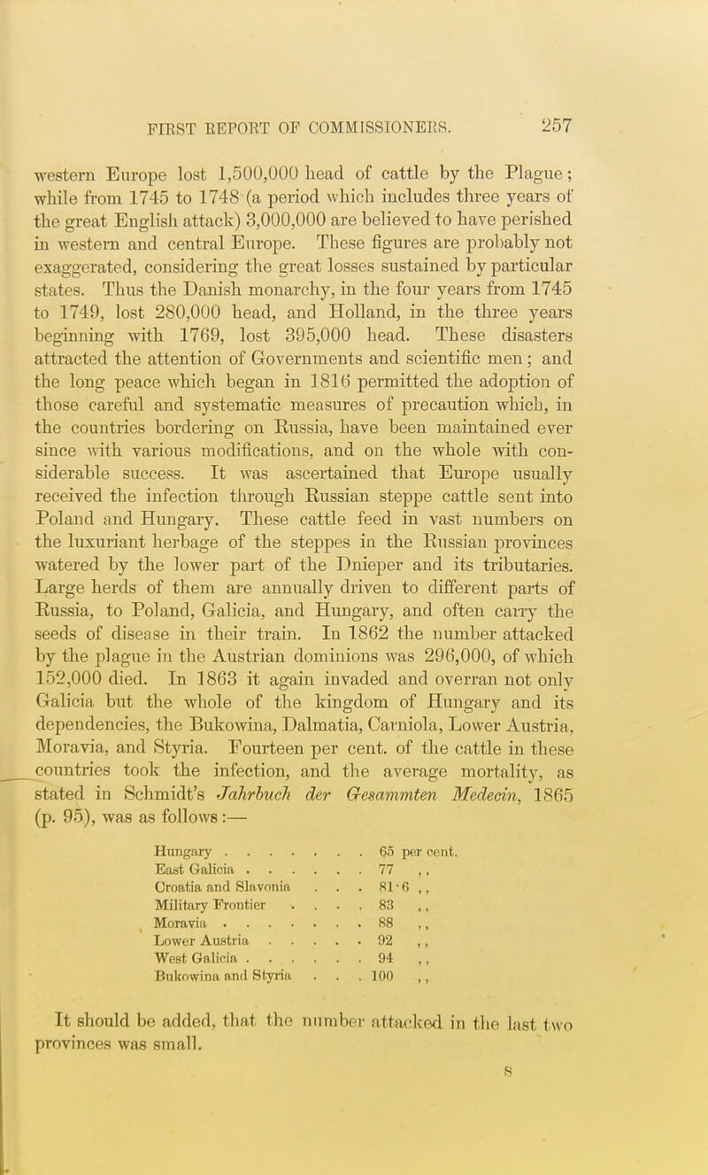 western Europe lost 1,500,000 head of cattle by the Plague; while from 1745 to 1748 (a period which includes three years of the great English attack) 3,000,000 are believed to have perished in western and central Europe. These figures are probably not exaggerated, considering the great losses sustained by particular states. Thus the Danish monarchy, in the four years from 1745 to 1749, lost 280,000 head, and Holland, in the three years beginning with 1769, lost 395,000 head. These disasters attracted the attention of Governments and scientific men ; and the long peace which began in 1810 permitted the adojjtion of those careful and systematic measures of precaution which, in the countries bordering on Russia, have been maintained ever since with various modifications, and on the whole with con- siderable success. It was ascertained that Europe usually received the infection through Russian steppe cattle sent into Poland and Hungary. These cattle feed in vast numbers on the luxuriant herbage of the steppes iu the Russian provinces watered by the lower part of the Dnieper and its tributaries. Large herds of them are annually driven to different parts of Russia, to Poland, Galicia, and Hungary, and often carry the seeds of disease in their train. In 1862 the number attacked by the plague in the Austrian dominions was 296,000, of which 152,000 died. In 1863 it again invaded and overran not only Galicia but the whole of the kingdom of Hungary and its dependencies, the Bukowina, Dalmatia, Carniola, Lower Austria, Moravia, and Styria. Fourteen per cent, of the cattle in these countries took the infection, and the average mortality, as stated in Schmidt's Jahrhuch der Gesammten Medecin, 1865 (p. 95), was as follows:— It should be added, that the number attacked in the last two provinces was small. Hungary . East Galicia . Croatia and Slavonia Military Frontier Moravia . . . . Lower Austria West Galicia . Bukowina and Styria 83 88 92 94 100 65 per cent. 81-6 ,, S
