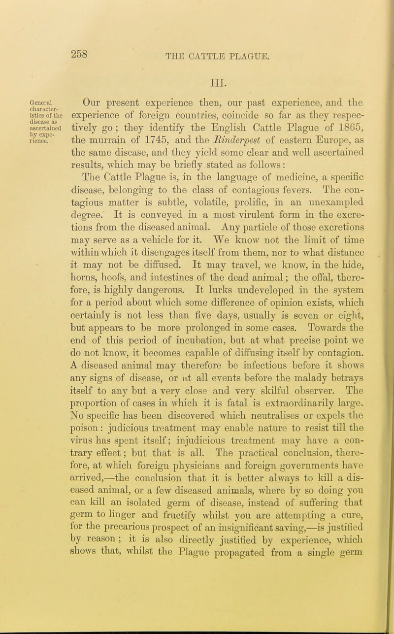 in. Genemi Our present experience then, our past experience, and the chtirttctcr~ isticsoftue experience of foreign countries, coincide so far as they respec- ascertained tively go ; they identify the English Cattle Plague of 18G5, ricnc€Pe the murrain of 1745, and the Rinderpest of eastern Europe, as the same disease, and they yield some clear and well ascertained results, which may be briefly stated as follows: The Cattle Plague is, in the language of medicine, a specific disease, belonging to the class of contagious fevers. The con- tagious matter is subtle, volatile, prolific, in an unexampled degree. It is conveyed in a most virulent form in the excre- tions from the diseased animal. Any particle of those excretions may serve as a vehicle for it. We know not the limit of time within which it disengages itself from them, nor to what distance it may not be diffused. It may travel, we know, in the hide, horns, hoofs, and intestines of the dead animal; the offal, there- fore, is highly dangerous. It lurks undeveloped in the system for a period about which some difference of opinion exists, which certainly is not less than five days, usually is seven or eight, but appears to be more prolonged in some cases. Towards the end of this period of incubation, but at what precise point we do not know, it becomes capable of diffusing itself by contagion. A diseased animal may therefore be infectious before it shows any signs of disease, or at all events before the malady betrays itself to any but a very close and very skilful observer. The proportion of cases in which it is fatal is extraordinarily large. No specific has been discovered which neutralises or expels the poison: judicious treatment may enable nature to resist till the virus has spent itself; injudicious treatment may have a con- trary effect; but that is all. The practical conclusion, there- fore, at which foreign physicians and foreign governments have arrived,—the conclusion that it is better always to kill a dis- eased animal, or a few diseased animals, where by so doing you can kill an isolated germ of disease, instead of suffering that germ to linger and fructify whilst you are attempting a cure, for the precarious prospect of an insignificant saving,—is justified by reason ; it is also directly justified by experience, wliich shows that, whilst the Plague propagated from a single germ