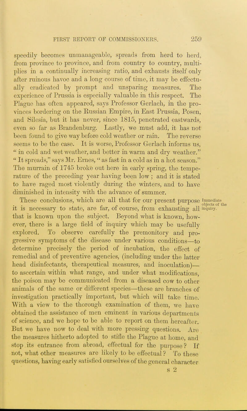 speedily becomes unmanageable, spreads from herd to herd, from province to province, and from country to country, multi- plies in a continually increasing ratio, and exhausts itself only after ruinous havoc and a long course of time, it may be effectu- ally eradicated by prompt and unsparing measures. The experience of Prussia is especially valuable in this respect. The Plague has often appeared, says Professor Gerlach, in the pro- vinces bordering on the Kussian Empire, in East Prussia, Posen, and Silesia, but it has never, since 1815, penetrated eastwards, even so far as Brandenburg. Lastly, we must add, it has not been found to give way before cold weather or rain. The reverse seems to be the case. It is worse, Professor Gerlach informs us, in cold and wet weather, and better in warm and dry weather.  It spreads, says Mr. Ernes,  as fast in a cold as in a hot season. The murrain of 1745 broke out here in early spring, the tempe- rature of the preceding year having been low ; and it is stated to have raged most violently during the winters, and to have diminished in intensity with the advance of summer. These conclusions, which are all that for our present purpose immediate U ■ 4. 4. 4. C f T. f- -objects oft it is necessary to state, are tar, ot course, from exhausting all mquiry. that is known upon the subject. Beyond what is known, how- ever, there is a large field of inquiry which may be usefully explored. To observe carefully the premonitory and pro- gressive symptoms of the disease under various conditions—to determine precisely the period of incubation, the effect of remedial and of preventive agencies, (including under the latter head disinfectants, therapeutical measures, and inoculation)— to ascertain within what range, and under what modifications, the poison may be communicated from a diseased cow to other animals of the same or different species—these are branches of investigation practically important, but which will take time. With a view to the thorough examination of them, we have obtained the assistance of men eminent in various departments of science, and we hope to be able to report on them hereafter. But we have now to deal with more pressing questions. Are the measures hitherto adopted to stifle the Plague at home, and stop its entrance from abroad, effectual for the purpose? If not, what other measures are likely to be effectual? To these questions, having early satisfied ourselves of the general character s 2