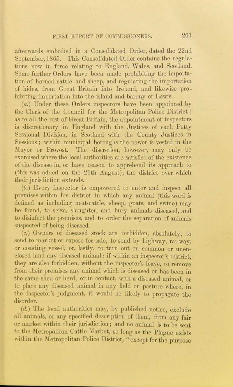 afterwards embodied in a Consolidated Order, dated the 22nd September, 1865. This Consolidated Order contains the regula- tions now in force relating to England, Wales, and Scotland. Some further Orders have been made prohibiting the importa- tion of horned cattle and sheep, and regulating the importation of hides, from Great Britain into Ireland, and likewise pro- hibiting importation into the island and barony of Lewis. (a.) Under these Orders inspectors have been appointed by the Clerk of the Council for the Metropolitan Police District; as to all the rest of Great Britain, the appointment of inspectors is discretionary in England with the Justices of each Petty Sessional Division, in Scotland with the County Justices in Sessions ; within municipal boroughs the power is vested in the Mayor or Provost. The discretion, however, may only be exercised where the local authorities are satisfied of the existence of the disease in, or have reason to apprehend its approach to (this was added on the 26th August), the district over which their jurisdiction extends. (b.) Every inspector is empowered to enter and inspect all premises within his district in which any animal (this word is defined as including neat-cattle, sheep, goats, and swine) may be found, to seize, slaughter, and bury animals diseased, and to disinfect the premises, and to order the separation of animals suspected of being diseased. (c.) Owners of diseased stock are forbidden, absolutely, to send to market or expose for sale, to send by highway, railway, or coasting vessel, or, lastly, to turn out on common or unen- closed land any diseased animal: if within an inspector's district, they are also forbidden, without the inspector's leave, to remove from their premises any animal which is diseased or has been in the same shed or herd, or in contact, with a diseased animal, or to place any diseased animal in any field or pasture where, in the inspector's judgment, it would be likely to propagate the disorder. (d.) The local authorities may, by published notice, exclude all animals, or any specified description of them, from any fair or market within their jurisdiction; and no animal is to be sent to the Metropolitan Cattle Market, so long as the Plague exists within the Metropolitan Police District,  except for the purpose
