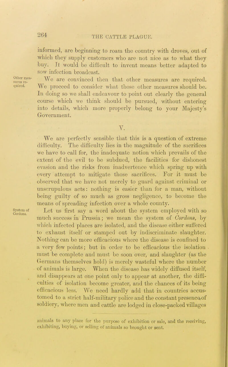 informed, are beginning to roam the country with droves, out of which they supply customers who are not nice as to what they buy. It would be difficult to invent means better adapted to sow infection broadcast. uveesrre-ea ^e are convinced then that other measures are required. quired. \ye proceed to consider what those other measures should be. In doing so we shall endeavour to point out clearly the general course which we think should be pursued, without entering into details, which more properly belong to your Majesty's Government. V. We are perfectly sensible that this is a question of extreme difficulty. The difficulty lies in the magnitude of the sacrifices we have to call for, the inadequate notion which prevails of the extent of the evil to be subdued, the facilities for dishonest evasion and the risks from inadvertence which spring up with every attempt to mitigate those sacrifices. For it must be observed that we have not merely to guard against criminal or unscrupulous acts: nothing is easier than for a man, without being guilty of so much as gross negligence, to become the means of spreading infection over a whole county. cordons°f us ^rs^ say a WOI'd about the system employed with so much success in Prussia; we mean the system of Cordons, by which infected places are isolated, and the disease either suffered to exhaust itself or stamped out by indiscriminate slaughter. Nothing can be more efficacious where the disease is confined to a very few points; but in order to be efficacious the isolation must be complete and must be soon over, and slaughter (as the Germans themselves hold) is merely wasteful where the number of animals is large. When the disease has widely diffused itself, and disappears at one point only to appear at another, the diffi- culties of isolation become greater, and the chances of its being efficacious less. We need hardly add that in countries accus- tomed to a strict half-military police and the constant presenc&of soldiery, where men and cattle are lodged in close-packed villages animals to any place for the purpose of exhibition or sale, and the receiving, exhibiting, buying, ov selling of animals so brought or sent.