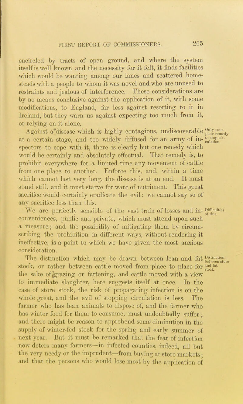 encircled by tracts of open ground, and where the system itself is well known and the necessity for it felt, it finds facilities which would be wanting among our lanes and scattered home- steads with a people to whom it was novel and who are unused to restraints and jealous of interference. These considerations are by no means conclusive against the application of it, with some modifications, to England, far less against resorting to it in Ireland, but they warn us against expecting too much from it, or relying on it alone. Against a'disease which is highly contagious, undiscoverable ™* rce°™;dy at a certain stage, and too widely diffused for an army of in- J:°Sncir' spectors to cope with it, there is clearly but one remedy which would be certainly and absolutely effectual. That remedy is, to prohibit everywhere for a limited time any movement of cattle from one place to another. Enforce this, and, within a time which cannot last very long, the disease is at an end. It must stand still, and it must starve for want of nutriment. This great sacrifice would certainly eradicate the evil; we cannot say so of any sacrifice less than this. We are perfectly sensible of the vast train of losses and in- °f™?JUies conveniences, public and private, which must attend upon such a measure; and the possibility of mitigating them by circum- scribing the prohibition in different ways, without rendering it ineffective, is a point to which we have given the most anxious consideration. The distinction which may be drawn between lean and fat betweeustore stock, or rather between cattle mo^ed from place to place for ^J.at the sake of {grazing or fattening, and cattle moved with a view to immediate slaughter, here suggests itself at once. In the case of store stock, the risk of propagating infection is on the whole great, and the evil of stopping circulation is less. The farmer who has lean animals to dispose of, and the farmer who has winter food for them to consume, must undoubtedly suffer; and there might be reason to apprehend some diminution in the supply of winter-fed stock for the spring and early summer of next year. But it must be remarked that the fear of infection now deters many farmers—in infected counties, indeed, all but the very needy or the imprudent—from buying at store markets; and that the persona who would low most by the application of