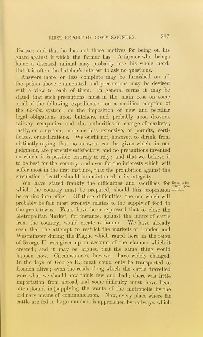 disease; and that he has not those motives for being on his guard against it which the farmer has. A farmer who brings home a diseased animal may probably lose his whole herd. But it is often the butcher's interest to ask no questions. Answers more or less complete may be furnished on all the points above enumerated and precautions may be devised with a view to each of them. In general terms it may be stated that such precautions must in the main rest on some or all of the following expedients :—-on a modified adoption of the Cordon system ; on the imposition of new and peculiar legal obligations upon butchers, and probably upon drovers, railway companies, and the authorities in charge of markets; lastly, on a system, more or less extensive, of permits, certi- ficates, or declarations. We ought not, however, to shrink from distinctly saying that no answers can be given which, in our judgment, are perfectly satisfactory, and no precautions invented on which it is possible entirely to rely ; and that we believe it to be best for the country, and even for the interests which will suffer most in the first instance, that the prohibition against the circulation of cattle should be maintained in its integrity. We have stated frankly the difficulties and sacrifices for Reasons for J # general pro- which the country must be prepared, should this proposition wbition. be carried into effect. Of these difficulties the one which will probably be felt most strongly relates to the supply of food to the great towns. Fears have been expressed that to close the Metropolitan Market, for instance, against the influx of cattle from the country, would create a famine. We have already seen that the attempt to restrict the markets of London and Westminster during the Plague which raged here in the reign of George II. was given up on account of the clamour which it created; and it may be argued that the same thing would happen now. Circumstances, however, have widely changed. In the days of George II., meat could only be transported to London alive; even the roads along which the cattle travelled were what we should now think few and bad; there was little importation from abroad, and some difficulty must have been often Tound in [supplying the wants of the metropolis by the ordinary means of communication. Now, every place where fat cattle are fed in large numbers is approached by railways, which