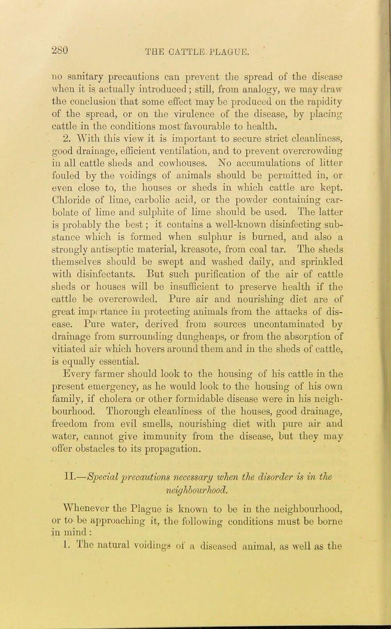 no sanitary precautions can prevent the spread of the disease when it is actually introduced; still, from analogy, we may draw the conclusion that some effect may be produced on the rapidity of the spread, or on the virulence of the disease, by placing cattle in the conditions most favourable to health. 2. With this view it is important to secure strict cleanliness, good drainage, efficient ventilation, and to prevent overcrowding in all cattle sheds and cowhouses. No accumulations of litter fouled by the voiclings of animals should be permitted in, or even close to, the houses or sheds in which cattle are kept. Chloride of lime, carbolic acid, or the powder containing car- bolate of lime and sulphite of lime should be used. The latter is probably the best; it contains a well-known disinfecting sub- stance which is formed when sulphur is burned, and also a strongly antiseptic material, kreasote, from coal tar. The sheds themselves should be swept and washed daily, and sprinkled with disinfectants. But such purification of the air of cattle sheds or houses will be insufficient to preserve health if the cattle be overcrowded. Pure air and nourishing diet are of great importance in protecting animals from the attacks of dis- ease. Pure water, derived from sources uncontaminated by drainage from surrounding dungheaps, or from the absorption of vitiated air which hovers around them and in the sheds of cattle, is equally essential. Every farmer should look to the housing of his cattle in the present emergency, as he would look to tbe housing of his own family, if cholera or other formidable disease were in his neigh- bourhood. Thorough cleanliness of the houses, good drainage, freedom from evil smells, nourishing diet with pure air and water, cannot give immunity from the disease, but they may offer obstacles to its propagation. II.—Special precautions necessary when the disorder is in the neighbourhood. Whenever the Plague is known to be in the neighbourhood, or to be approaching it, the following conditions must be borne in mind : L. The natural voiding^ of a diseased animal, as well as the