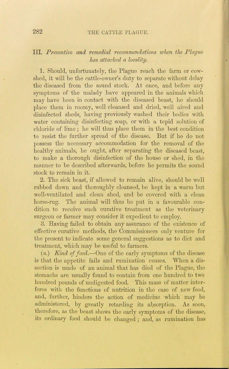 III. Preventive and remedial recommendations when the Plague has attacked a locality. 1. Should, unfortunately, the Plague reach the farm or cow- shed, it will be the cattle-owner's duty to separate without delay the diseased from the sound stock. At once, and before any symptoms of the malady have appeared in the animals which may have been in contact with the diseased beast, he should place them in roomy, well cleansed and dried, well aired and disinfected sheds, having previously washed their bodies with water containing disinfecting soap, or with a tepid solution of chloride of lime ; he will thus place them in the best condition to resist the further spread of the disease. But if he do not possess the necessary accommodation for the removal of the healthy animals, he ought, after separating the diseased beast, to make a thorough disinfection of the house or shed, in the manner to be described afterwards, before he permits the sound stock to remain in it. 2. The sick beast, if allowed to remain alive, should be well rubbed down and thoroughly cleansed, be kept in a warm but well-ventilated and clean shed, and be covered with a clean horse-rug. The animal will thus be put in a favourable con- dition to receive such curative treatment as the veterinary surgeon or farmer may consider it expedient to employ. 3. Having failed to obtain any assurance of the existence of effective curative methods, the Commissioners only venture for the present to indicate some general suggestions as to diet and treatment, which may be useful to farmers. (a.) Kind of food.—One of the early symptoms of the disease is that the appetite fails and rumination ceases. When a dis- section is made of an animal that has died of the Plague, the stomachs are usually found to contain from one hundred to two hundred pounds of undigested food. This mass of matter inter- feres with the functions of nutrition in the case of new food, and, further, hinders the action of medicine which may be administered, by greatly retarding its absorption. As soon, therefore, as the beast shows the early symptoms of the disease, its ordinary food should be changed ; and, as rumination has