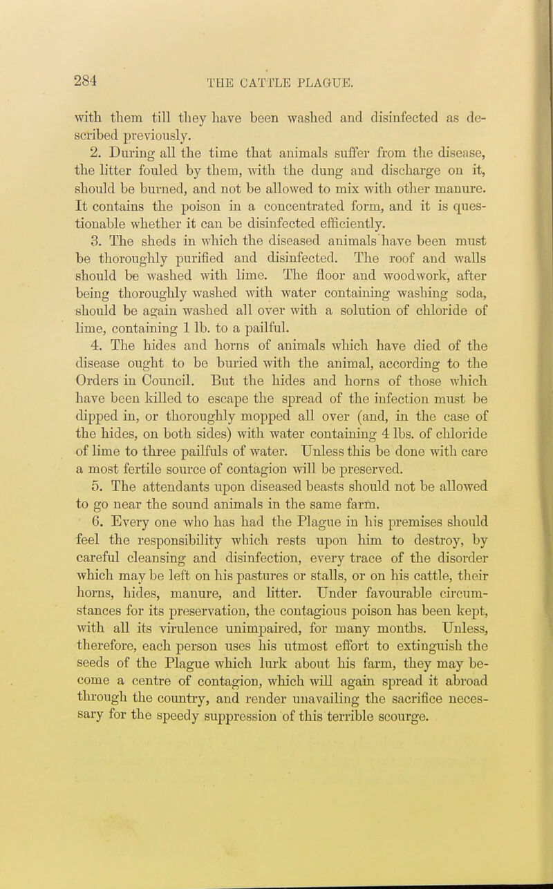 with theni till they have been washed and disinfected as de- scribed previously. 2. During all the time that animals suffer from the disease, the litter fouled by them, with the dung and discharge on it, should be burned, and not be allowed to mix with other manure. It contains the poison in a concentrated form, and it is ques- tionable whether it can be disinfected efficiently. 3. The sheds in which the diseased animals have been must be thoroughly purified and disinfected. The roof and walls should be washed with lime. The floor and woodwork, after being thoroughly washed with water containing washing soda, should be again washed all over with a solution of chloride of hme, containing 1 lb. to a pailful. 4. The hides and horns of animals which have died of the disease ought to be buried with the animal, according to the Orders in Council. But the hides and horns of those which have been killed to escape the spread of the infection must be dipped in, or thoroughly mopped all over (and, in the case of the hides, on both sides) with water containing 4 lbs. of chloride of lime to three pailfuls of water. Unless this be done with care a most fertile source of contagion will be preserved. 5. The attendants upon diseased beasts should not be allowed to go near the sound animals in the same farm. 6. Every one who has had the Plague in his premises should feel the responsibility which rests upon him to destroy, by careful cleansing and disinfection, every trace of the disoi-der which may be left on his pastures or stalls, or on his cattle, their horns, hides, manure, and Litter. Under favourable circum- stances for its preservation, the contagious poison has been kept, with all its virulence unimpaired, for many months. Unless, therefore, each person uses his utmost effort to extinguish the seeds of the Plague which lurk about his farm, they may be- come a centre of contagion, which will again spread it abroad through the country, and render unavailing the sacrifice neces- sary for the speedy suppression of this terrible scourge.