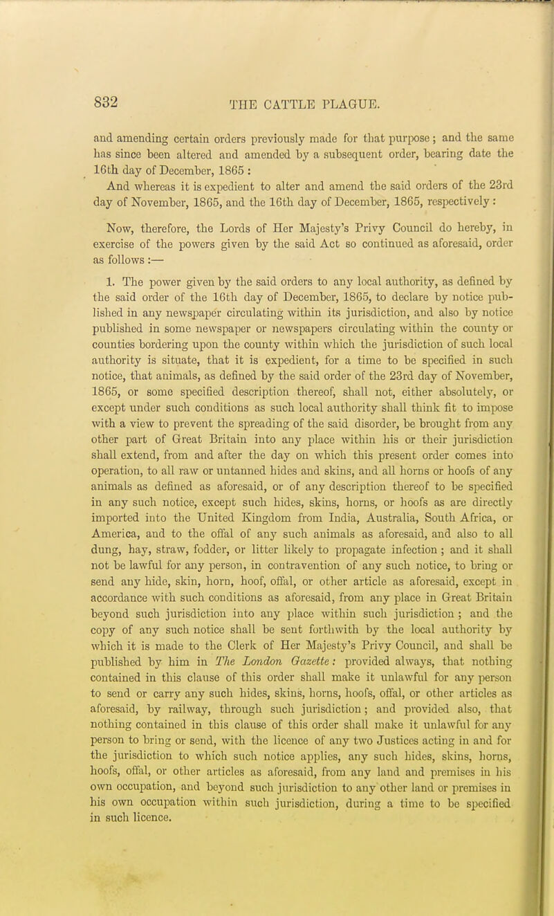 and amending certain orders previously made for that purpose ; and the same has since been altered and amended by a subsequent order, bearing date the 16th day of December, 1865 : And whereas it is expedient to alter and amend the said orders of the 23rd day of November, 1865, and the 16th day of December, 1865, respectively : Now, therefore, the Lords of Her Majesty's Privy Council do hereby, in exercise of the powers given by the said Act so continued as aforesaid, order as follows:— 1. The power given by the said orders to any local authority, as defined by the said order of the 16th day of December, 1865, to declare by notice pub- lished in any newspaper circulating within its jurisdiction, and also by notice published in some newspaper or newspapers circulating within the county or counties bordering upon the county within which the jurisdiction of such local authority is situate, that it is expedient, for a time to be specified in such notice, that animals, as defined by the said order of the 23rd day of November, 1865, or some specified description thereof, shall not, either absolutely, or except under such conditions as such local authority shall think fit to impose with a view to prevent the spreading of the said disorder, be brought from any other part of Great Britain into any place within his or their jurisdiction shall extend, from and after the day on which this present order comes into operation, to all raw or untanned hides and skins, and all horns or hoofs of any animals as defined as aforesaid, or of any description thereof to be specified in any such notice, except such hides, skins, horns, or hoofs as are directly imported into the United Kingdom from India, Australia, South Africa, or America, and to the offal of any such animals as aforesaid, and also to all dung, hay, straw, fodder, or litter likely to propagate infection ; and it shall not be lawful for any person, in contravention of any such notice, to bring or send any hide, skin, horn, hoof, offal, or other article as aforesaid, except in accordance with such conditions as aforesaid, from any place in Great Britain beyond such jurisdiction into any place within such jurisdiction ; and the copy of any such notice shall be sent forthwith by the local authority by which it is made to the Clerk of Her Majesty's Privy Council, and shall be published by him in The London Gazette: provided always, that nothing contained in this clause of this order shall make it unlawful for any person to send or carry any such hides, skins, horns, hoofs, offal, or other articles as aforesaid, by railway, through such jurisdiction; and provided also, that nothing contained in this clause of this order shall make it unlawful for any person to bring or send, with the licence of any two Justices acting in and for the jurisdiction to which such notice applies, any such hides, skins, horns, hoofs, offal, or other articles as aforesaid, from any land and premises in his own occupation, and beyond such jurisdiction to any other land or premises in his own occupation within such jurisdiction, during a time to be specified in such licence.