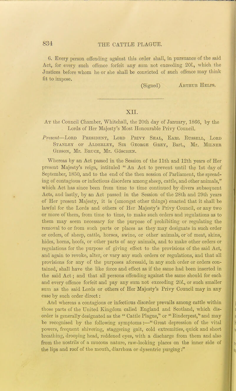 6. Every person offending against this order shall, in pursuance of the said Act, for every such offence forfeit any sum not exceeding 201., which the Justices before whom he or she shall be convicted of such offence may think fit to impose. (Signed) Arthur Helps. XII. At the Council Chamber, Whitehall, the 20th day of January, 1866, by the Lords of Her Majesty's Most Honourable Privy Council. Present—Lord President, Lord Privy Seal, Earl Edssell, Lord Stanley of Alderley, Sir George Grey, Bart., Mr. Milner Gibson, Mr. Bruce, Mr. Goschen. Whereas by an Act passed in the Session of the 11th and 12th years of Her present Majesty's reign, intituled  An Act to prevent until the 1st day of September, 1850, and to the end of the then session of Parliament, the spread- ing of contagious or infectious disorders among sheep, cattle, and other animals, which Act has since been from time to time continued by divers subsequent Acts, and lastly, by an Act passed in the Session of the 28th and 29th years of Her present Majesty, it is (amongst other things) enacted that it shall be lawful for the Lords and others of Her Majesty's Privy Council, or any two or more of them, from time to time, to make such orders and regulations as to them may seem necessary for the purpose of prohibiting or regulating the removal to or from such parts or places as they may designate in such order or orders, of sheep, cattle, horses, swine, or other animals, or of meat, skins, hides, horns, hoofs, or other parts of any animals, and to make other orders or regulations for the purpose of giving effect to the provisions of the said Act, and again to revoke, alter, or vary any such orders or regulations, and that all provisions for any of the purposes aforesaid, in any such order or orders con- tained, shall have the like force and effect as if the same had been inserted in the said Act; and that all persons offending against the same should for each and every offence forfeit and pay any sum not exceeding 20?., or such smaller sum as the said Lords or others of Her Majesty's Privy Council may in any case by such order direct: And whereas a contagious or infectious disorder prevails among cattle within those parts of the United Kingdom called England and Scotland, which dis- order is generally designated as the  Cattle Plague, or  Rinderpest, and may be recognised by the following symptoms:—Great depression of the vital powers, frequent shivering, staggering gait, cold extremities, quick and short breathing, drooping head, reddened eyes, with a discharge from them and also from the nostrils of a mucous nature, raw-looking places on the inner side of the lips and roof of the mouth, diarrhoea or dysentric purging: