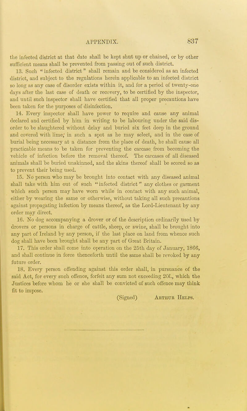 the infected district at that date shall be kept shut up or chained, or by other sufficient means shall be prevented from passing out of such district. 13. Such  infected district  shall remain and be considered as an infected district, and subject to the regulations herein applicable to an infected district so long as any case of disorder exists within it, and for a period of twenty-one days after the last case of death or recovery, to be certified by the inspector, and until such inspector shall have certified that all proper precautions have been taken for the purposes of disinfection. 14. Every inspector shall have power to require and cause any animal declared and certified by him in writing to be labouring under the said dis- order to be slaughtered without delay and buried six feet deep in the ground and covered with lime; in such a spot as he may select, and in the case of burial being necessary at a distance from the place of death, he shall cause all practicable means to be taken for preventing the carcase from becoming the vehicle of infection before the removal thereof. The carcases of all diseased animals shall be buried unskinned, and the skins thereof shall be scored so as to prevent their being used. 15. No person who may be brought into contact with any diseased animal shall take with him out of such  infected district any clothes or garment which such person may have worn while in contact with any such animal, either by wearing the same or otherwise, without taking all such precautions against propagating infection by means thereof, as the Lord-Lieutenant by any order may direct. 16. No dog accompanying a drover or of the description ordinarily used by drovers or persons in charge of cattle, sheep, or swine, shall be brought into any part of Ireland by any person, if the last place on laud from whence such dog shall have been brought shall be any part of Great Britain. 17. This order shall come into operation on the 25th day of January, 1866, and shall continue in force thenceforth until the same shall be revoked by any future order. 18. Eveiy person offending against this order shall, in pursuance of the said Act, for every such offence, forfeit any sum not exceeding 201., which the Justices before whom he or she shall be convicted of such offence may think fit to impose. (Signed) Arthur Helps.