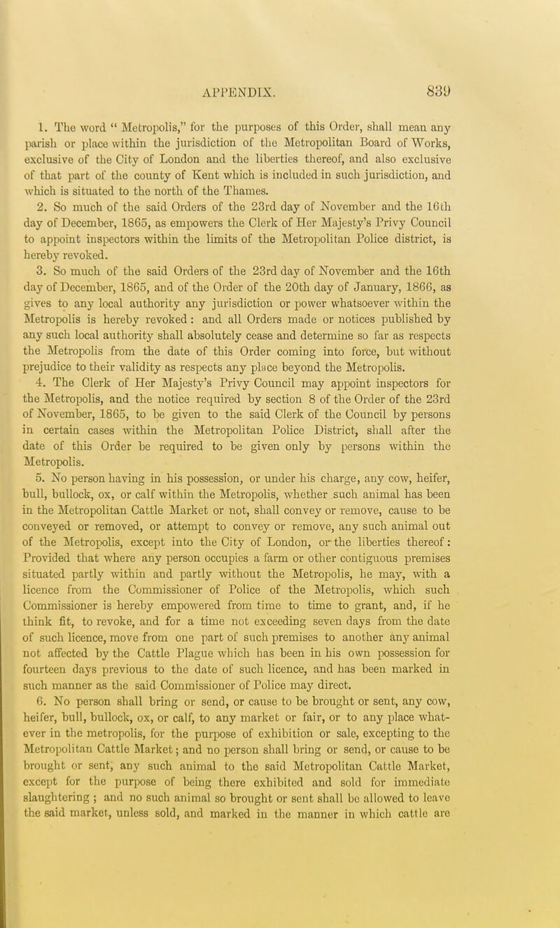 1. The word  Metropolis, for the purposes of this Order, shall mean any parish or place within the jurisdiction of the Metropolitan Board of Works, exclusive of the City of London and the liberties thereof, and also exclusive of that part of the county of Kent which is included in such jurisdiction, and which is situated to the north of the Thames. 2. So much of the said Orders of the 23rd day of November and the 16th day of December, 1865, as empowers the Clerk of Her Majesty's Privy Council to appoint inspectors within the limits of the Metropolitan Police district, is hereby revoked. 3. So much of the said Orders of the 23rd day of November and the 16th day of December, 1865, and of the Order of the 20th day of January, 1866, as gives to any local authority any jurisdiction or power whatsoever within the Metropolis is hereby revoked : and all Orders made or notices published by any such local authority shall absolutely cease and determine so far as respects the Metropolis from the date of this Order coming into force, but without prejudice to their validity as respects any place beyond the Metropolis. 4. The Clerk of Her Majesty's Privy Council may appoint inspectors for the Metropolis, and the notice required by section 8 of the Order of the 23rd of November, 1865, to be given to the said Clerk of the Council by persons in certain cases within the Metropolitan Police District, shall after the date of this Order be required to be given only by persons within the Metropolis. 5. No person having in his possession, or under his charge, any cow, heifer, bull, bullock, ox, or calf within the Metropolis, whether such animal has been in the Metropolitan Cattle Market or not, shall convey or remove, cause to be conveyed or removed, or attempt to convey or remove, any such animal out of the Metropolis, except into the City of London, or the liberties thereof: Provided that where any person occupies a farm or other contiguous premises situated partly within and partly without the Metropolis, he may, with a licence from the Commissioner of Police of the Metropolis, which such Commissioner is hereby empowered from time to time to grant, and, if he think fit, to revoke, and for a time not exceeding seven days from the date of such licence, move from one part of such premises to another any animal not affected by the Cattle Plague which has been in his own possession for fourteen days previous to the date of such licence, and has been marked in such manner as the said Commissioner of Police may direct. 6. No person shall bring or send, or cause to be brought or sent, any cow, heifer, bull, bullock, ox, or calf, to any market or fair, or to any place what- ever in the metropolis, for the purpose of exhibition or sale, excepting to the Metropolitan Cattle Market; and no person shall bring or send, or cause to be brought or sent, any such animal to the said Metropolitan Cattle Market, except for the purpose of being there exhibited and sold for immediate slaughtering ; and no such animal so brought or sent shall be allowed to leave the said market, unless sold, and marked in the manner in which cattle are