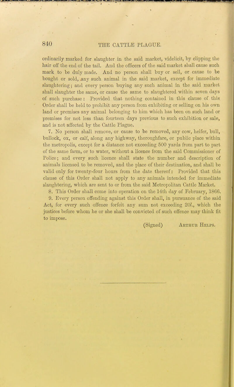ordinarily marked for slaughter in the said market, videlicit, by clipping the hair off the end of the tail. And the officers of the said market shall cause such mark to he duly made. And no person shall buy or sell, or cause to be bought or sold, .any such animal in the said market, except for immediate slaughtering; and every person buying any such animal in the said market shall slaughter the same, or cause the same to slaughtered within seven days of such purchase : Provided that nothing contained in this clause of this Order shall be held to prohibit any person from exhibiting or selling on his own land or premises any animal belongiug to him which has been on such land or premises for not less than fourteen days previous to such exhibition or sale, and is not affected by the Cattle Plague. 7. No person shall remove, or cause to be removed, any cow, heifer, bull, bullock, ox, or calf, along any highway, thoroughfare, or public place within the metropolis, except for a distance not exceeding 500 yards from part to part of the same farm, or to water, without a licence from the said Commissioner of Police; and every such licence shall state the number and description of animals licensed to be removed, and the place of their destination, and shall be valid only for twenty-four hours from the date thereof: Provided that this clause of this Order shall not apply to any animals intended for immediate slaughtering, which are sent to or from the said Metropolitan Cattle Market. 8. This Order shall come into operation on the 14th day of February, 1866. 9. Every person offending against this Order shall, in pursuance of the said Act, for every such offence forfeit any sum not exceeding 201., which the justices before whom he or she shall be convicted of such offence may think fit to impose. (Signed) Arthur Helps.