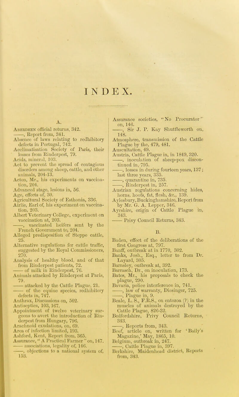 INDEX. A. Aberdeen official returns, 342. , Keport from, 341. Absence of laws relating to redhibitory defects in Portugal, 742. Acclimatisation Society of Paris, their losses from Rinderpest, 79. Acids, mineral, 103. Act to prevent the spread of contagious disorders among sheep, cattle, and other animals, 204-13. Acton, Mr., his experiments on vaccina- tion, 204. Advanced stage, lesions in, 56. Age, effects of, 30. Agricultural Society of Esthonia, 336. Airiie, Earl of, his experiment on vaccina- tion, 203. Albert Veterinary College, experiment on vaccination at, 203. , vaccinated heifers sent by the French Government to, 204. Alleged predisposition of Steppe cattle, 25. Alternative regulations for cattle traffic, suggested by the Eoyal Commissioners, 270. Analysis of healthy blood, and of that from Einderpest patients, 72. of milk in Einderpest, 76. Animals attacked by Einderpest sit Paris, 79. attacked by the Cattle Plague, 21. of the equine species, redhibitory defects in, 747. Anthrax, Discussions on, 502. Antiseptics, 103,167. Appointment of twelve veterinary sur- geons to avert the introduction of Ein- derpest from Hungary, 796. Arachnoid exudations, on, 69. Area of infection Limited) 193. Ashford, Kent, Eeport from, 365. Assurance,  A Practical Farmer  on, 147. associations, legality of, 146. , objections to a national system of, 153. Assurance societies, No Procurator'' on, 146. , Sir J. P. Kay Shuttleworth on, 148. Atmosphere, transmission of the Cattle Plague by the, 479, 481. Auscultation, 49. Austria, Cattle Plague in, in 1849, 320. , inoculation of sheep-pox discon- tinued in, 795. , losses in during fourteen years, 137; last three years, 335. , quarantine in, 735. , Einderpest in, 257. Austrian regulations concerning hides, horns, hoofs, fat, flesh, &c, 139. Aylesbury, Buckinghamshire, Eeport from by Mr. G. A. Lepper, 346. Ayrshire, origin of Cattle Plague in, 343. Privy Council Eetums, 343. B. Baden, effect of the deliberations of the first Congress at. 797. Banff, outbreak at in 1770, 302. Banks, Josh., Esq., letter to from Dr. Layard, 305. Barnsley, outbreak at, 392. Barrasch, Dr., on inoculation, 173. Bates, Mr., his proposals to check the plague, 290. Bavaria, police interference in, 741. , law of warranty, Diesinger, 725. ——, Plague in, 9. Beale, L. S., F.E.S., on entozoa (?) in the muscles of animals destroyed by the Cattle Plague, 826-32. Bedfordshire, Privy Council Eetums, 343. , Ecports from, 343. Beef, article on, written for 'Baily's Magazine,' May, 1865, 10. Belgium, outbreak in, 247. , Cattle Plague in, 397. Berkshire, Maidenhead district, Reports from, 343.