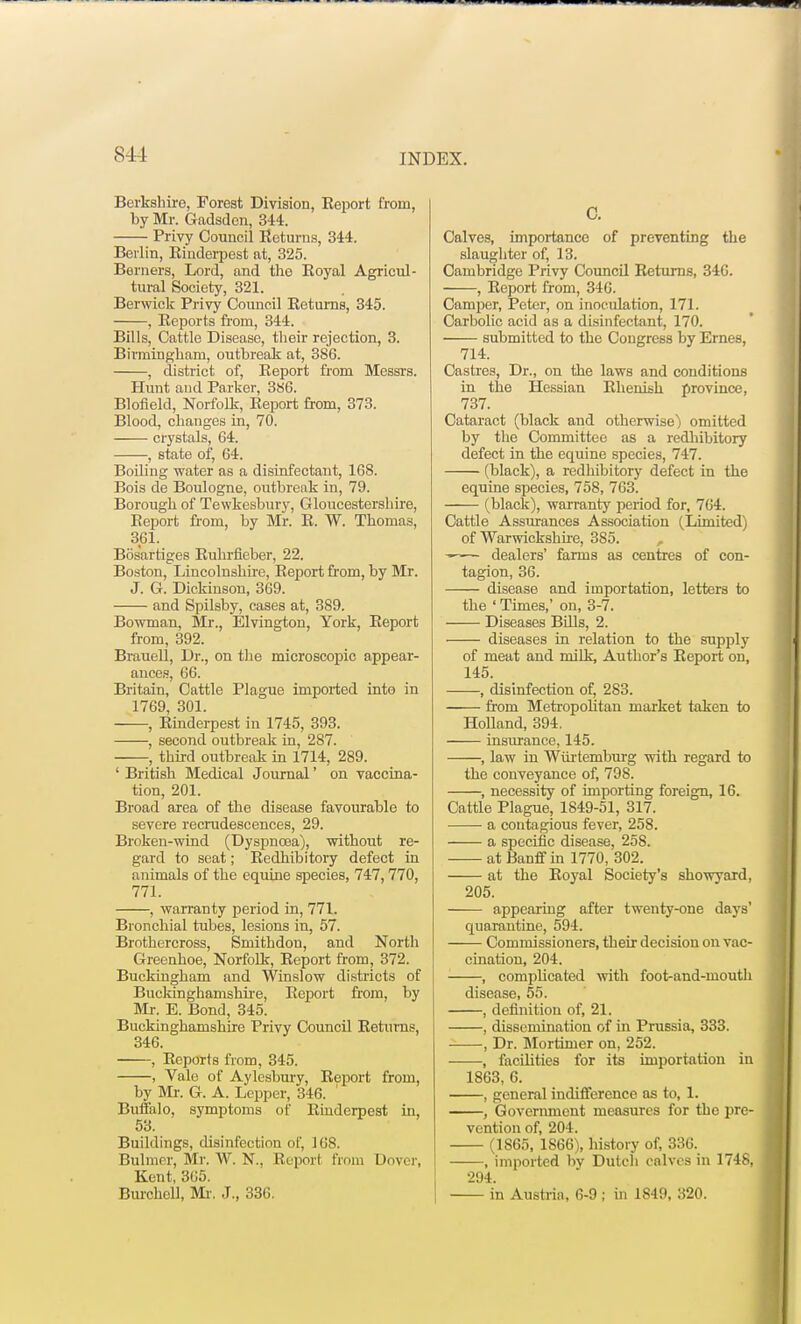 Berkshire, Forest Division, Report from, by Mr. Gadsden, 344. Privy Council Returns, 344. Berlin, Rinderpest at, 325. Berners, Lord, and the Royal Agricul- tural Society, 321. Berwick Privy Council Returns, 345. , Reports from, 344. Bills, Cattle Disease, their rejection, 3. Birmingham, outbreak at, 386. , district of, Report from Messrs. Hunt and Parker, 386. Blofield, Norfolk, Report from, 373. Blood, changes in, 70. crystals, 64. , state of, 64. Boiling water as a disinfectant, 168. Bois de Boulogne, outbreak in, 79. Borough of Tewkesbury, Gloucestershire, Report from, by Mr. R. W. Thomas, 361. Bosartiges Ruhrfieber, 22. Boston, Lincolnshire, Report from, by Mr. J. G. Dickinson, 369. and Spilsby, cases at, 389. Bowman, Mr., Elvington, York, Report from, 392. Brauell, Dr., on the microscopic appear- ances, 66. Britain, Cattle Plague imported into in 1769, 301. , Rinderpest in 1745, 393. , second outbreak in, 287. , third outbreak in 1714, 289. ' British Medical Journal' on vaccina- tion, 201. Broad area of the disease favourable to severe recrudescences, 29. Broken-wind (Dyspnoea), without re- gard to seat; Redhibitory defect in animals of the equine species, 747,770, 771. , warranty period in, 771. Bronchial tubes, lesions in, 57. Brothercross, Smithdon, and North Greenhoe, Norfolk, Report from, 372. Buckingham and Winslow districts of Buckinghamshire, Report from, by Mr. E. Bond, 345. Buckinghamshire Privy Council Returns, 346. , Reports from, 345. , Vale of Aylesbury, Report from, by Mr. G. A. Lepper, 346. ' Buffalo, symptoms of Rinderpest in, 53. Buildings, disinfection of, 168. Bulmer, Mr. W. N, Report from Dover, Kent, 365. Burchell, Mi-. J., 336. C. Calves, importance of preventing the slaughter of, 13. Cambridge Privy Council Returns, 346. , Report from, 346. Camper, Peter, on inoculation, 171. Carbolic acid as a disinfectant, 170. submitted to the Congress by Ernes, 714. Castres, Dr., on the laws and conditions in the Hessian Rhenish province, 737. Cataract (black and otherwise) omitted by the Committee as a redhibitory defect in the equine species, 747. (black), a redhibitory defect in the equine species, 758, 763. (black), warranty period for, 764. Cattle Assurances Association (Limited) of Warwickshire, 3S5. dealers' farms as centres of con- tagion, 36. disease and importation, letters to the ' Times,' on, 3-7. Diseases Bills, 2. diseases in relation to the supply of meat and milk, Author's Report on, 145. , disinfection of, 283. from Metropolitan market taken to Holland, 394. insurance, 145. , law in Wiirtemburg with regard to the conveyance of, 798. , necessity of importing foreign, 16. Cattle Plague, 1849-51, 317. a contagious fever, 258. a specific disease, 25S. at Banff in 1770, 302. at the Royal Society's showvard, 205. appearing after twenty-one days' quarantine, 594. Commissioners, their decision on vac- cination, 204. , complicated with foot-and-mouth disease, 55. , definition of, 21. , dissemination of in Prussia, 333. , Dr. Mortimer on, 252. , facilities for its importation in 1863, 6. , general indifference as to, 1. , Government measures for the pre- vention of, 204. (1S65, 1866), history of, 336. , imported by Dutch calves in 1748, 294. in Austria, 6-9 ; in 1849, 320.