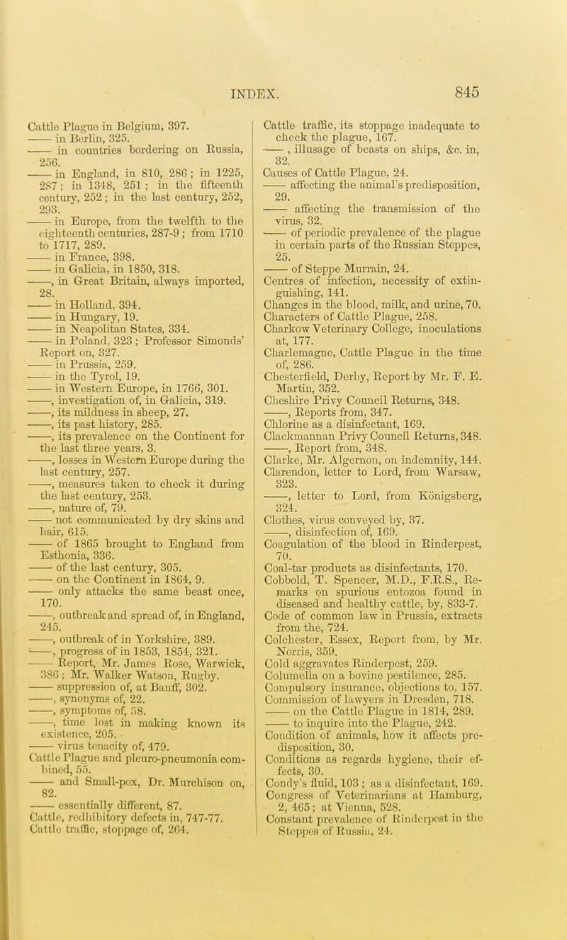 Cattle Plague in Belgium, 397. in Berlin, 325. in countries bordering on Russia, 25G. in England, in 810, 286 ; in 1225, 287; in 1348, 251 ; in the fifteenth century, 252; in the last century, 252, 293. in Europe, from the twelfth to the eighteenth centuries, 287-9 ; from 1710 tol717, 289. in France, 398. in Galicia, in 1850, 318. , in Great Britain, always imported, 28. in Holland, 394. in Hungary, 19. in Neapolitan States, 334. in Poland, 323 ; Professor Simonds' Report on, 327. in Prussia, 259. in the Tyrol, 19. in Western Europe, in 1766, 301. , investigation of, in Galicia, 319. , its mildness in sheep, 27. , its past history, 285. , its prevalence on the Continent for the last three years, 3. , losses in Western Europe during the last century, 257. , measures taken to check it during the last century, 253. , nature of, 79. not communicated by dry skins and liair, 615. of 1865 brought to England from Esthonia, 336. of the last century, 305. on the Continent in 1864, 9. only attacks the same beast once, 170. , outbreak and spread of, in England, 245. , outbreak of in Yorkshire, 389. , progress of in 1853, 1854, 321. Report, Mr. James Rose, Warwick, 3SG ; Mr. Walker Watson, Rugby. suppression of, at Banff, 302. , synonyms of, 22. , symptoms of, 38. , time lost in making known its existence, 205. virus tenacity of, 479. Cattle Plague and pleuro-pneumonia com- bined, 55. and Small-pox, Dr. Murchison on, 82. essentially different, 87. Cattle, redhibitory defects in, 747-77. Cut l ie traffic, stoppage of, 264. Cattlo traffic, its stoppage inadequate to check tho plague, 167. , illusage of beasts on ships, &c. in, 32. Causes of Cattle Plague, 24. affecting the animal's predisposition, 29. affecting the transmission of the virus, 32. of periodic prevalence of the plague in certain parts of the Russian Steppes, 25. of Steppe Murrain, 24. Centres of infection, necessity of extin- guishing, 141. Changes in the blood, milk, and urine, 70. Characters of Cattle Plague, 258. Charkow Veterinary College, inoculations at, 177. Charlemagne, Cattle Plague in the time of, 286. Chesterfield, Derby, Report by Mr. F. E. Martin, 352. Cheshire Privy Council Returns, 348. , Reports from, 347. Chlorine as a disinfectant, 169. Clackmannan Privy Council Returns, 348. , Report from, 34S. Clarke, Mr. Algernon, on indemnity, 144. Clarendon, letter to Lord, from Warsaw, 323. , letter to Lord, from Konigsberg, 324. Clothes, virus conveyed by, 37. , disinfection of, 169. Coagulation of the blood in Rinderpest, 70. Coal-tar products as disinfectants, 170. Cobbold, T. Spencer, M.D., F.R.S., Re- marks on spurious entozoa found in diseased and healthy cattle, by, 833-7. Code of common law in Prussia, extracts from the, 724. Colchester, Essex, Report from, by Mr. Norris, 359. Cold aggravates Rinderpest, 259. Columella on a bovine pestilence, 285. Compulsory insurance, objections to, 157. Commission of lawyers in Dresden, 718. on the Cattle Plague in 1814, 289. to inquire into tho Plague, 242. Condition of animals, how it affects pre- disposition, 30. Conditions as regards hygiene, their ef- fects, 30. Condy's fluid, 103 ; as a disinfectant, 169. Congress of Veterinarians at Hamburg, 2, 465; at Vienna, 528. Constant prevalence of Rinderpest in the Steppes of Russia, 24.